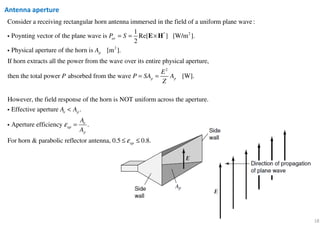 18
Antenna aperture
* 2
2
Consider a receiving rectangular horn antenna immersed in the field of a uniform plane wave:
1
Poynting vector of the plane wave is Re[ ] [W/m ].
2
Physical aperture of the horn is [m
av
p
P S
A
= = ×E Hi
i
2
].
If horn extracts all the power from the wave over its entire physical aperture,
then the total power absorbed from the wave [W].
However, the field response of the horn is NOT uniform
p p
E
P P SA A
Z
= =
across the aperture.
Effective aperture .
Aperture efficiency .
For horn & parabolic reflector antenna, 0.5 0.8.
e p
e
ap
p
ap
A A
A
A
ε
ε
<
=
≤ ≤
i
i
 