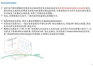 29
Dual polarization
由於水平極化傳播的信號在貼近地面時會在大地表面產生極化電流(polarization current), 極化
電流因受大地阻抗影響產生熱能而使電場信號迅速衰減, 而垂直極化方式則不易產生極化電流,
從而避免了能量的大幅衰減, 保證了信號的有效傳播.
因此, 在移動通信系統中, 一般均採用垂直極化的傳播方式.
隨著新技術的發展, 現在大量採用雙極化天線(dual polarization).
就其設計思路而言, 一般分為垂直與水平極化和±45°極化兩種方式, 性能±45°極化比較優, 因此
目前大部分採用的是±45°極化方式.
雙極化天線組合了+45°和-45°兩副極化方向相互正交的天線, 並同時工作在收發雙工模式下, 大
大節省了每個cell的天線數量; 同時由於±45°為正交極化, 有效保證了receive diversity的良好效
果. (其polarization diversity gain約為5dB, 比單極化天線提高約2dB).
Earth
 