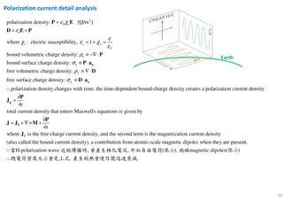 30
2
0
0
0
polarization density:
bound volumetric charge dens
[Q/m ]
ity:
where : electric sus
bound surface charge density:
free volumetric charge density:
ceptibility 1,
b
b
e
e r e
ε χ
ε
ε
χ ε χ
ε
ρ
σ
≡ −
=
=
∇
+
≡
+
⋅
= =
⋅ n
P E
D E
a
P
P
P
free surface charge density:
polarization density changes with time, the time-dependent bound-charge density creates a polarization current density
total current density that enter
f
f
t
ρ
σ
≡ ∇⋅
≡ ⋅
∴
∂
=
∂
n
p
D
D a
P
J
s Maxwell's equations is given by
where is the free-charge current density, and the second term is the magnetization current density
also called the bound current density , a contrib( ut) i
t
∂
= + ∇× +
∂
f
f
P
J J M
J
on from atomic-scale magnetic dipoles when they are present.
H-polarization wave , , ( ), magnetic dipoles( )
, .∴
∵當 近地傳播時 會產生極化電流 外加自由電荷 很小 地磁 很小
總電荷密度大小會是上式 產生的熱會使信號迅速衰減
Polarization current detail analysis
 