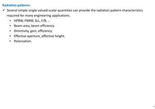 8
Radiation patterns
Several simple single-valued scalar quantities can provide the radiation pattern characteristics
required for many engineering applications.
• HPBW, FNBW, SLL, F/B, …
• Beam area, beam efficiency.
• Directivity, gain, efficiency.
• Effective aperture, effective height.
• Polarization.
 