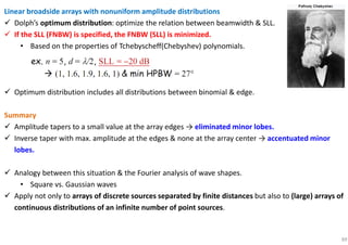 89
Linear broadside arrays with nonuniform amplitude distributions
Dolph’s optimum distribution: optimize the relation between beamwidth & SLL.
If the SLL (FNBW) is specified, the FNBW (SLL) is minimized.
• Based on the properties of Tchebyscheff(Chebyshev) polynomials.
Optimum distribution includes all distributions between binomial & edge.
Summary
Amplitude tapers to a small value at the array edges → eliminated minor lobes.
Inverse taper with max. amplitude at the edges & none at the array center → accentuated minor
lobes.
Analogy between this situation & the Fourier analysis of wave shapes.
• Square vs. Gaussian waves
Apply not only to arrays of discrete sources separated by finite distances but also to (large) arrays of
continuous distributions of an infinite number of point sources.
 