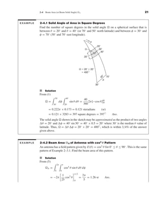Kraus-38096   book   October 10, 2001      13:3




                                2–4     Beam Area (or Beam Solid Angle)              A                                            21


               EXAMPLE          2–4.1 Solid Angle of Area in Square Degrees
                                Find the number of square degrees in the solid angle on a spherical surface that is
                                between θ = 20◦ and θ = 40◦ (or 70◦ and 50◦ north latitude) and between φ = 30◦ and
                                φ = 70◦ (30◦ and 70◦ east longitude).

                                                                                                ␪
                                                                                                          20Њ
                                                                                          ⍀                30Њ
                                                                                                              40Њ
                                                                                                    20Њ
                                                                                          20Њ




                                                                                     ⍀ ϭ 20Њ ϫ 20Њ
                                                                                       ϭ 400ᮀ
                                                                                                                Њ
                                                                                                              40 70Њ
                                                                                                               ␾
                                                                                                      30Њ

                                I Solution
                                From (1)
                                                   70◦                40◦
                                                                                         40
                                           =             dφ                 sin θ dθ =       2π [−cos θ ]40
                                                                                                         20
                                                  30◦                20◦                 360
                                           = 0.222π × 0.173 = 0.121 steradians                                (sr)
                                           = 0.121 × 3283 = 397 square degrees = 397                                       Ans.
                                The solid angle shown in the sketch may be approximated as the product of two angles
                                  θ = 20◦ and φ = 40◦ sin 30◦ = 40◦ × 0.5 = 20◦ where 30◦ is the median θ value of
                                latitude. Thus, = θ φ = 20◦ × 20◦ = 400 , which is within 3/4% of the answer
                                given above.


               EXAMPLE          2–4.2 Beam Area Ω A of Antenna with cos2 θ Pattern
                                An antenna has a ﬁeld pattern given by E(θ ) = cos2 θ for 0◦ ≤ θ ≤ 90◦ . This is the same
                                pattern of Example 2–3.1. Find the beam area of this pattern.

                                I Solution
                                From (5)
                                                        2π       π
                                          A   =                      cos4 θ sin θ dθ dφ
                                                   0         0
                                                                               π/2
                                                              1                          2π
                                              = −2π             cos5 θ               =      = 1.26 sr               Ans.
                                                             25                0          5
 