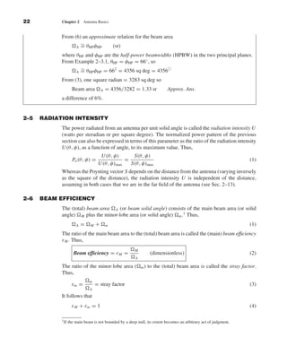Kraus-38096        book   October 10, 2001          13:3




              22                 Chapter 2       Antenna Basics


                                 From (6) an approximate relation for the beam area
                                         ∼
                                       A = θHP φHP    (sr)
                                 where θHP and φHP are the half-power beamwidths (HPBW) in the two principal planes.
                                 From Example 2–3.1, θHP = φHP = 66◦ , so
                                         ∼
                                       A = θHP φHP = 66 = 4356 sq deg = 4356
                                                        2


                                 From (3), one square radian = 3283 sq deg so
                                          Beam area            A   = 4356/3282 = 1.33 sr         Approx. Ans.
                                 a difference of 6%.


              2–5     RADIATION INTENSITY
                                The power radiated from an antenna per unit solid angle is called the radiation intensity U
                                (watts per steradian or per square degree). The normalized power pattern of the previous
                                section can also be expressed in terms of this parameter as the ratio of the radiation intensity
                                U (θ, φ), as a function of angle, to its maximum value. Thus,
                                                            U (θ, φ)      S(θ, φ)
                                          Pn (θ, φ) =                  =                                                                (1)
                                                           U (θ, φ)max   S(θ, φ)max
                                 Whereas the Poynting vector S depends on the distance from the antenna (varying inversely
                                 as the square of the distance), the radiation intensity U is independent of the distance,
                                 assuming in both cases that we are in the far ﬁeld of the antenna (see Sec. 2–13).

              2–6     BEAM EFFICIENCY
                                 The (total) beam area A (or beam solid angle) consists of the main beam area (or solid
                                 angle) M plus the minor-lobe area (or solid angle) m .1 Thus,
                                            A   =    M     +       m                                                                    (1)
                                 The ratio of the main beam area to the (total) beam area is called the (main) beam efﬁciency
                                 ε M . Thus,
                                                                               M
                                           Beam efﬁciency = ε M =                        (dimensionless)                                (2)
                                                                               A

                                 The ratio of the minor-lobe area (                m)   to the (total) beam area is called the stray factor.
                                 Thus,
                                                     m
                                          εm =           = stray factor                                                                 (3)
                                                     A
                                 It follows that
                                          ε M + εm = 1                                                                                  (4)

                                 1 If   the main beam is not bounded by a deep null, its extent becomes an arbitrary act of judgment.
 