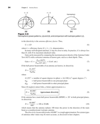 Kraus-38096        book   October 10, 2001     13:3




              24                 Chapter 2   Antenna Basics


                                     ␪ϭ0                                ␪ϭ0
                                                                                               Hemispheric
                                                                               P
                                                                           ␪
                                         ␪
                                                P

                                       ␾
                                                                                                    Isotropic
                                  (a)                         (b)                          (c)
                           Figure 2–6
                           Hemispheric power patterns, (a) and (b), and comparison with isotropic pattern (c).

                                 to the directivity is the antenna efﬁciency factor. Thus,
                                      G = kD                                                                             (6)
                                 where k = efﬁciency factor (0 ≤ k ≤ 1), dimensionless.
                                      In many well-designed antennas, k may be close to unity. In practice, G is always less
                                 than D, with D its maximum idealized value.
                                      Gain can be measured by comparing the maximum power density of the Antenna Under
                                 Test (AUT) with a reference antenna of known gain, such as a short dipole. Thus,
                                                         Pmax (AUT)
                                      Gain = G =                         × G(ref. ant.)                                  (7)
                                                        Pmax (ref. ant.)
                                 If the half-power beamwidths of an antenna are known, its directivity
                                             41,253
                                      D=       ◦   ◦                                                                     (8)
                                              θHP φHP
                                 where
                                      41,253 = number of square degrees in sphere = 4π(180/n)2 square degrees ( )
                                       ◦
                                      θHP    = half-power beamwidth in one principal plane
                                       ◦
                                      φHP    = half-power beamwidth in other principal plane
                                 Since (8) neglects minor lobes, a better approximation is a

                                              40,000
                                       D=       ◦   ◦         Approximate directivity                                    (9)
                                               θHP φHP
                                 If the antenna has a main half-power beamwidth (HPBW) = 20◦ in both principal planes,
                                 its directivity
                                           40,000
                                      D=              = 100 or 20 dBi                                                 (10)
                                             400
                                 which means that the antenna radiates 100 times the power in the direction of the main
                                 beam as a nondirectional, isotropic antenna.
                                      The directivity-beamwidth product 40,000 is a rough approximation. For certain types
                                 of antennas other values may be more accurate, as discussed in later chapters.
 