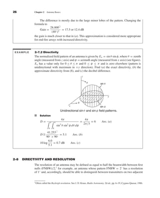 Kraus-38096        book   October 10, 2001        13:3




              26                 Chapter 2      Antenna Basics


                                      The difference is mostly due to the large minor lobes of the pattern. Changing the
                                 formula to
                                              28,000
                                      Gain =            = 17.5 or 12.4 dB
                                               (40◦ )2
                                 the gain is much closer to that in (a). This approximation is considered more appropriate
                                 for end-ﬁre arrays with increased directivity.



              EXAMPLE            2–7.2 Directivity
                                 The normalized ﬁeld pattern of an antenna is given by E n = sin θ sin φ, where θ = zenith
                                 angle (measured from z axis) and φ = azimuth angle (measured from x axis) (see ﬁgure).
                                 E n has a value only for 0 ≤ θ ≤ π and 0 ≤ φ ≤ π and is zero elsewhere (pattern is
                                 unidirectional with maximum in +y direction). Find (a) the exact directivity, (b) the
                                 approximate directivity from (8), and (c) the decibel difference.
                                                                                           z

                                                                                                ␪        sin ␪




                                                                                                                 y

                                                                                      ␾
                                                                            x                            sin ␾
                                                                     Unidirectional sin θ and sin φ ﬁeld patterns.
                                 I    Solution
                                                                      4π                        4π
                                       D=             π       π                           =         =6    Ans. (a)
                                                                                               2π/3
                                                                  sin3 θ sin2 φ dθ dφ
                                                  0       0

                                            41,253
                                       D∼
                                        =             = 5.1                      Ans. (b)
                                           90◦ × 90◦
                                             6.0
                                      10 log     = 0.7 dB                       Ans. (c)
                                             5.1



              2–8     DIRECTIVITY AND RESOLUTION
                                 The resolution of an antenna may be deﬁned as equal to half the beamwidth between ﬁrst
                                 nulls (FNBW)/2,1 for example, an antenna whose pattern FNBW = 2◦ has a resolution
                                 of 1◦ and, accordingly, should be able to distinguish between transmitters on two adjacent


                                 1 Often   called the Rayleigh resolution. See J. D. Kraus, Radio Astronomy, 2d ed., pp. 6–19, Cygnus-Quasar, 1986.
 
