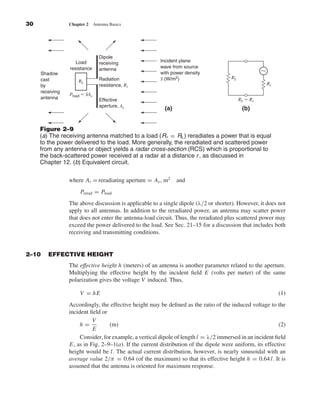 Kraus-38096        book    October 10, 2001       13:3




              30                  Chapter 2     Antenna Basics




                                                   Dipole
                                     Load          receiving             Incident plane
                                                                         wave from source
                     Shadow
                                  resistance       antenna
                                                                         with power density                           ϳ
                     cast                          Radiation             S (W/m2)                      RL
                                      RL
                     by                            resistance, Rr                                                         Rr
                     receiving
                                  Pload ϭ SAe
                     antenna                       Effective                                                RL ϭ Rr
                                                   aperture, Ae
                                                                           (a)                               (b)


                     Figure 2–9
                     (a) The receiving antenna matched to a load (Rr = RL ) reradiates a power that is equal
                     to the power delivered to the load. More generally, the reradiated and scattered power
                     from any antenna or object yields a radar cross-section (RCS) which is proportional to
                     the back-scattered power received at a radar at a distance r , as discussed in
                     Chapter 12. (b) Equivalent circuit.

                                  where Ar = reradiating aperture = Ae , m2      and
                                       Prerad = Pload
                                  The above discussion is applicable to a single dipole (λ/2 or shorter). However, it does not
                                  apply to all antennas. In addition to the reradiated power, an antenna may scatter power
                                  that does not enter the antenna-load circuit. Thus, the reradiated plus scattered power may
                                  exceed the power delivered to the load. See Sec. 21–15 for a discussion that includes both
                                  receiving and transmitting conditions.


              2–10        EFFECTIVE HEIGHT
                                  The effective height h (meters) of an antenna is another parameter related to the aperture.
                                  Multiplying the effective height by the incident ﬁeld E (volts per meter) of the same
                                  polarization gives the voltage V induced. Thus,

                                       V = hE                                                                                  (1)
                                  Accordingly, the effective height may be deﬁned as the ratio of the induced voltage to the
                                  incident ﬁeld or
                                            V
                                       h=          (m)                                                                      (2)
                                            E
                                       Consider, for example, a vertical dipole of length l = λ/2 immersed in an incident ﬁeld
                                  E, as in Fig. 2–9–1(a). If the current distribution of the dipole were uniform, its effective
                                  height would be l. The actual current distribution, however, is nearly sinusoidal with an
                                  average value 2/π = 0.64 (of the maximum) so that its effective height h = 0.64 l. It is
                                  assumed that the antenna is oriented for maximum response.
 