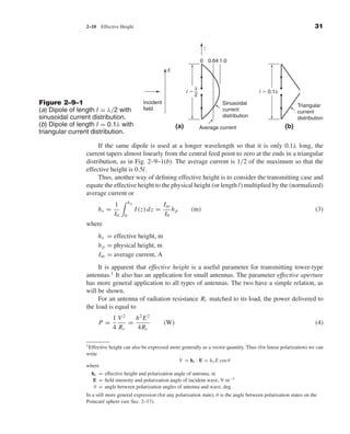 Kraus-38096   book   October 10, 2001      13:3




                                2–10     Effective Height                                                                                         31


                                                                                                  z

                                                                                                 0 0.64 1.0
                                                                             E


                                                                                             ␭
                                                                                        lϭ                               l ϭ 0.1␭
                                                                                             2
              Figure 2–9–1                                       Incident                                 Sinusoidal                      Triangular
              (a) Dipole of length l = λ/2 with                  field                                    current                         current
              sinusoidal current distribution.                                                            distribution                    distribution
              (b) Dipole of length l = 0.1λ with                                  (a)            Average current                    (b)
              triangular current distribution.

                                     If the same dipole is used at a longer wavelength so that it is only 0.1λ long, the
                                current tapers almost linearly from the central feed point to zero at the ends in a triangular
                                distribution, as in Fig. 2–9–1(b). The average current is 1/2 of the maximum so that the
                                effective height is 0.5l.
                                     Thus, another way of deﬁning effective height is to consider the transmitting case and
                                equate the effective height to the physical height (or length l) multiplied by the (normalized)
                                average current or
                                                         hp
                                                1                           Iav
                                        he =                  I (z) dz =        hp       (m)                                                      (3)
                                                I0   0                      I0
                                where
                                        h e = effective height, m
                                        h p = physical height, m
                                        Iav = average current, A
                                     It is apparent that effective height is a useful parameter for transmitting tower-type
                                antennas.1 It also has an application for small antennas. The parameter effective aperture
                                has more general application to all types of antennas. The two have a simple relation, as
                                will be shown.
                                     For an antenna of radiation resistance Rr matched to its load, the power delivered to
                                the load is equal to
                                               1 V2   h2 E 2
                                        P=          =                       (W)                                                                   (4)
                                               4 Rr   4Rr

                                1 Effective   height can also be expressed more generally as a vector quantity. Thus (for linear polarization) we can
                                write
                                                                           V = he · E = h e E cos θ
                                where
                                  he = effective height and polarization angle of antenna, m
                                   E = ﬁeld intensity and polarization angle of incident wave, V m−1
                                   θ = angle between polarization angles of antenna and wave, deg
                                In a still more general expression (for any polarization state), θ is the angle between polarization states on the
                                Poincar´ sphere (see Sec. 2–17).
                                         e
 