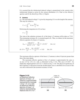 Kraus-38096   book   October 10, 2001     13:3




                                2–10    Effective Height                                                                  35

                                It is assumed that the inﬁnitesimal induced voltage is proportional to the current at the
                                inﬁnitesimal element as given by the current distribution (11). Find (a) the effective
                                aperture and (b) the directivity of the λ/2 dipole.

                                I Solution
                                (a) The total induced voltage V is given by integrating (11) over the length of the antenna.
                                This may be written as
                                                     λ/4
                                                                   2π y
                                        V =2               E cos        dy                                             (12)
                                                 0                  λ
                                Performing the integration in (12) we have
                                              Eλ
                                        V =                                                                            (13)
                                              π
                                The value of the radiation resistance Rr of the linear λ/2 antenna will be taken as 73 .
                                The terminating resistance RT is assumed equal to Rr . Thus, we obtain, for the maximum
                                effective aperture of a linear λ/2 antenna,
                                                  120π E 2 λ2     30 2
                                        Aem =                  =     λ = 0.13λ2          Ans. (a)
                                                 4π 2 E 2 × 73   73π

                                              4π Ae   4π × 0.13λ2
                                (b) D =             =             = 1.63           Ans. (b)
                                               λ 2        λ2


                                The maximum effective aperture of the linear λ/2 antenna is about 10 percent greater than
                                that of the short dipole.
                                     The maximum effective aperture of the λ/2 antenna is approximately the same as
                                an area 1/2 by 1/4λ on a side, as illustrated in Fig. 2–13a. This area is 0.125λ2 . An
                                elliptically shaped aperture of 0.13λ2 is shown in Fig. 2–13b. The physical signiﬁcance of
                                these apertures is that power from the incident plane wave is absorbed over an area of this
                                size and is delivered to the terminal resistance or load.




                                Figure 2–13                                                   Linear ␭/2
                                (a) Maximum effective                                          antenna
                                aperture of linear λ/2
                                antenna is approximately
                                represented by rectangle                     ␭/4
                                1/2 by 1/4λ on a side.
                                (b) Maximum effective
                                aperture of linear λ/2                             ␭/2                       ␭/2
                                antenna represented by
                                elliptical area of 0.13λ2 .                        (a)                       (b)
 