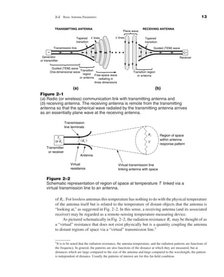 Kraus-38096   book   October 10, 2001        13:3




                                  2–2     Basic Antenna Parameters                                                                                 13

                                  TRANSMITTING ANTENNA                                                RECEIVING ANTENNA
                                                                                      Plane wave

                                                    Tapered E lines             E lines                Tapered
                                                    transition                                         transition

                                 Transmission line                                                             Guided (TEM) wave
                           ~
                       Generator                                                                                                  Receiver
                      or transmitter

                                Guided (TEM) wave
                                                    Transition
                               One-dimensional wave                                           Transition region
                                                      region Free-space wave
                                                                                                 or antenna
                                                   or antenna   radiating in
                                                                three dimensions

                                        (a)                                          (b)
                      Figure 2–1
                      (a) Radio (or wireless) communication link with transmitting antenna and
                      (b) receiving antenna. The receiving antenna is remote from the transmitting
                      antenna so that the spherical wave radiated by the transmitting antenna arrives
                      as an essentially plane wave at the receiving antenna.

                                          Transmission
                                          line terminals

                                                                                                          Rr        Region of space
                                   Tx
                                  or Rx               ( Rr )                                                        within antenna
                                                                                                          T
                                                                                                                    response pattern
                          Transmitter
                           or receiver
                                                      Antenna

                                               Virtual                             Virtual transmission line
                                               resistance                          linking antenna with space

                          Figure 2–2
                          Schematic representation of region of space at temperature T linked via a
                          virtual transmission line to an antenna.

                                  of Rr . For lossless antennas this temperature has nothing to do with the physical temperature
                                  of the antenna itself but is related to the temperature of distant objects that the antenna is
                                  “looking at,” as suggested in Fig. 2–2. In this sense, a receiving antenna (and its associated
                                  receiver) may be regarded as a remote-sensing temperature-measuring device.
                                       As pictured schematically in Fig. 2–2, the radiation resistance Rr may be thought of as
                                  a “virtual” resistance that does not exist physically but is a quantity coupling the antenna
                                  to distant regions of space via a “virtual” transmission line.1


                                  1 Itis to be noted that the radiation resistance, the antenna temperature, and the radiation patterns are functions of
                                  the frequency. In general, the patterns are also functions of the distance at which they are measured, but at
                                  distances which are large compared to the size of the antenna and large compared to the wavelength, the pattern
                                  is independent of distance. Usually the patterns of interest are for this far-ﬁeld condition.
 