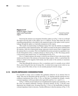 Kraus-38096        book    October 29, 2001     14:16




              40                  Chapter 2   Antenna Basics




                                                                                                                               To
                                                                                                                               infinity
                                                                               Boundary sphere
                                                                               of antenna region
                                                                                                                        Far field
                                                                                                             2L2
                                                                                                        Rϭ              or
                                                                                                              ␭         Fraunhofer
                                                                                    L                                   region
                                                                                                   Near field
                                                                                                   or
                                                                                                   Fresnel region
                                                                                        Antenna
                                                                                        region
                                  Figure 2–17
                                  Antenna region, Fresnel
                                  region and Fraunhofer                                                            Fresnel-Fraunhofer
                                  region.                                                                          boundary sphere


                                       Enclosing the antenna in an imaginary boundary sphere as in Fig. 2–18a it is as though
                                  the region near the poles of the sphere acts as a reﬂector. On the other hand, the waves
                                  expanding perpendicular to the dipole in the equatorial region of the sphere result in power
                                  leakage through the sphere as if partially transparent in this region.
                                       This results in reciprocating (oscillating) energy ﬂow near the antenna accompanied
                                  by outward ﬂow in the equatorial region. The outﬂow accounts for the power radiated from
                                  the antenna, while the reciprocating energy represents reactive power that is trapped near
                                  the antenna like in a resonator. This oversimpliﬁed discussion accounts in a qualitative way
                                  for the ﬁeld pattern of the λ/2 dipole antenna as shown in Fig. 2–18b. The energy picture
                                  is discussed in more detail in Sec. 6–2 and displayed in Fig. 6–6.
                                       For a λ/2 dipole antenna, the energy is stored at one instant of time in the electric ﬁeld,
                                  mainly near the ends of the antenna or maximum charge regions, while a 1 -period later the
                                                                                                               2
                                  energy is stored in the magnetic ﬁeld mainly near the center of the antenna or maximum
                                  current region.
                                       Note that although the term power ﬂow is sometimes used, it is actually energy which
                                  ﬂows, power being the time rate of energy ﬂow. A similar loose usage occurs when we say
                                  we pay a power bill, when, in fact, we are actually paying for electric energy.


              2–14        SHAPE-IMPEDANCE CONSIDERATIONS
                                  It is possible in many cases to deduce the qualitative behavior of an antenna from its
                                  shape. This may be illustrated with the aid of Fig. 2–19. Starting with the opened-out two-
                                  conductor transmission line of Fig. 2–19a, we ﬁnd that, if extended far enough, a nearly
                                  constant impedance will be provided at the input (left) end for d       λ and D ≥ λ.
                                       In Fig. 2–19b the curved conductors are straightened into regular cones and in Fig. 2–19c
                                  the cones are aligned collinearly, forming a biconical antenna. In Fig. 2–19d the cones
                                  degenerate into straight wires. In going from Fig. 2–19a to d, the bandwidth of relatively
                                  constant impedance tends to decrease. Another difference is that the antennas of Fig. 2–19a
 