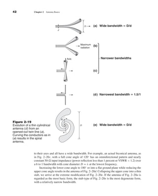 Kraus-38096        book   October 10, 2001     13:3




              42                 Chapter 2   Antenna Basics




                                                                              D       (a) Wide bandwidth ‫ ؍‬D/d
                                                        d




                                                                          Maximum
                                                                                      (b)
                                                                          radiation



                                                                   Axis                     Narrower bandwidths



                                                                                      (c)




                                                                                      (d) Narrowest bandwidth ‫1/5.1 ؍‬




                                                              ϩϩ
                                                              E
              Figure 2–19
              Evolution of a thin cylindrical                             D           (e) Wide bandwidth ‫ ؍‬D/d
              antenna (d) from an
              opened-out twin line (a).
                                                                  ϪϪ
              Curving the conductors as in
              (e) results in the spiral
              antenna.


                                 to their axes and all have a wide bandwidth. For example, an actual biconical antenna, as
                                 in Fig. 2–20c, with a full cone angle of 120◦ has an omnidirectional pattern and nearly
                                 constant 50- input impedance (power reﬂection less than 1 percent or VSWR < 1.2) over
                                 a 6 to 1 bandwidth with cone diameter D = λ at the lowest frequency.
                                      Increasing the lower cone angle to 180◦ or into a ﬂat ground plane while reducing the
                                 upper cone angle results in the antenna of Fig. 2–20d. Collapsing the upper cone into a thin
                                 stub, we arrive at the extreme modiﬁcation of Fig. 2–20e. If the antenna of Fig. 2–20a is
                                 regarded as the most basic form, the stub type of Fig. 2–20e is the most degenerate form,
                                 with a relatively narrow bandwidth.
 