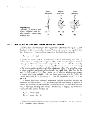 Kraus-38096        book    October 10, 2001     13:3




              44                  Chapter 2   Antenna Basics


                                                                               Linear               Elliptical               Circular
                                                                             polarization          polarization            polarization
                                                                                     y                    y                       y

                                                                                     E2                   E2                      E2
                                                                                                                                          E
                                                                                                               E

                                                                                z              x      z        E1 x           z               E1 x
                                                                             (out)
                                  Figure 2–21
                                  (a) Linear, (b) elliptical, and
                                  (c) circular polarization for               AR ϭ ϱ                AR ϭ 1.8                 AR ϭ 1
                                  left-circularly polarized wave
                                  approaching.                                   (a)                   (b)                     (c)




              2–15        LINEAR, ELLIPTICAL AND CIRCULAR POLARIZATION1
                                  Consider a plane wave traveling out of the page (positive z direction), as in Fig. 2–21a, with
                                  the electric ﬁeld at all times in the y direction. This wave is said to be linearly polarized (in
                                  the y direction). As a function of time and position, the electric ﬁeld is given by

                                       E y = E 2 sin(ωt − βz)                                                                                  (1)

                                  In general, the electric ﬁeld of a wave traveling in the z direction may have both a y
                                  component and an x component, as suggested in Fig. 2–21b. In this more general situation,
                                  with a phase difference δ between the components, the wave is said to be elliptically
                                  polarized. At a ﬁxed value of z the electric vector E rotates as a function of time, the tip
                                  of the vector describing an ellipse called the polarization ellipse. The ratio of the major
                                  to minor axes of the polarization ellipse is called the Axial Ratio (AR). Thus, for the
                                  wave Fig. 2–21b, AR = E 2 /E 1 . Two extreme cases of elliptical polarization correspond
                                  to circular polarization, as in Fig. 2–21c, and linear polarization, as in Fig. 2–21a. For
                                  circular polarization E 1 = E 2 and AR = 1, while for linear polarization E 1 = 0 and
                                  AR = ∞.
                                       In the most general case of elliptical polarization, the polarization ellipse may have any
                                  orientation, as suggested in Fig. 2–22. The elliptically polarized wave may be expressed in
                                  terms of two linearly polarized components, one in the x direction and one in the y direction.
                                  Thus, if the wave is traveling in the positive z direction (out of the page), the electric ﬁeld
                                  components in the x and y directions are

                                       E x = E 1 sin(ωt − βz)                                                                                  (2)
                                       E y = E 2 sin(ωt − βz + δ)                                                                              (3)


                                 1A  much more detailed and complete discussion of wave polarization is given by J. D. Kraus, Radio Astronomy,
                                  2d ed., Cygnus-Quasar, Powell, Ohio, 1986.
 