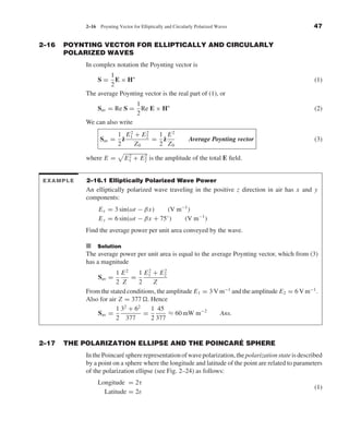 Kraus-38096   book   October 10, 2001      13:3




                                2–16     Poynting Vector for Elliptically and Circularly Polarized Waves                   47


              2–16    POYNTING VECTOR FOR ELLIPTICALLY AND CIRCULARLY
                      POLARIZED WAVES
                                In complex notation the Poynting vector is
                                         1
                                        S= E × H∗                                                                          (1)
                                         2
                                The average Poynting vector is the real part of (1), or
                                                           1
                                        Sav = Re S =         Re E × H∗                                                     (2)
                                                           2
                                We can also write
                                                  1 E1 + E2
                                                      2    2
                                                              1 E2
                                        Sav =       ˆ
                                                    z        = z
                                                               ˆ                    Average Poynting vector                (3)
                                                  2     Z0    2 Z0

                                where E =           E 1 + E 2 is the amplitude of the total E ﬁeld.
                                                      2     2




               EXAMPLE          2–16.1 Elliptically Polarized Wave Power
                                An elliptically polarized wave traveling in the positive z direction in air has x and y
                                components:
                                        E x = 3 sin(ωt − βx)    (V m−1 )
                                                                ◦
                                        E y = 6 sin(ωt − βx + 75 )   (V m−1 )
                                Find the average power per unit area conveyed by the wave.

                                I Solution
                                The average power per unit area is equal to the average Poynting vector, which from (3)
                                has a magnitude
                                            1 E2    1 E1 + E2
                                                        2      2
                                        Sav =     =
                                            2 Z     2     Z
                                From the stated conditions, the amplitude E 1 = 3 V m−1 and the amplitude E 2 = 6 V m−1 .
                                Also for air Z = 377 . Hence
                                            1 32 + 62    1 45
                                    Sav =             =          ≈ 60 mW m−2        Ans.
                                            2 377        2 377


              2–17                                            ´
                      THE POLARIZATION ELLIPSE AND THE POINCARE SPHERE
                                In the Poincar´ sphere representation of wave polarization, the polarization state is described
                                              e
                                by a point on a sphere where the longitude and latitude of the point are related to parameters
                                of the polarization ellipse (see Fig. 2–24) as follows:
                                        Longitude = 2τ
                                                                                                                           (1)
                                          Latitude = 2ε
 