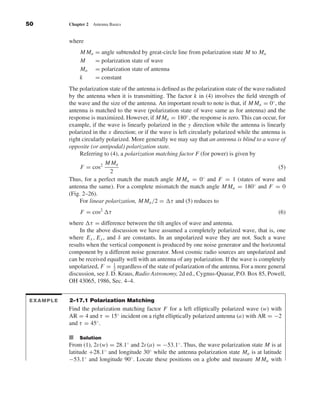 Kraus-38096        book   October 10, 2001     13:3




              50                 Chapter 2   Antenna Basics


                                 where
                                      M Ma    = angle subtended by great-circle line from polarization state M to Ma
                                      M       = polarization state of wave
                                      Ma      = polarization state of antenna
                                      k       = constant
                                 The polarization state of the antenna is deﬁned as the polarization state of the wave radiated
                                 by the antenna when it is transmitting. The factor k in (4) involves the ﬁeld strength of
                                 the wave and the size of the antenna. An important result to note is that, if M Ma = 0◦ , the
                                 antenna is matched to the wave (polarization state of wave same as for antenna) and the
                                 response is maximized. However, if M Ma = 180◦ , the response is zero. This can occur, for
                                 example, if the wave is linearly polarized in the y direction while the antenna is linearly
                                 polarized in the x direction; or if the wave is left circularly polarized while the antenna is
                                 right circularly polarized. More generally we may say that an antenna is blind to a wave of
                                 opposite (or antipodal) polarization state.
                                      Referring to (4), a polarization matching factor F (for power) is given by
                                                 M Ma
                                      F = cos2                                                                  (5)
                                                   2
                                 Thus, for a perfect match the match angle M Ma = 0◦ and F = 1 (states of wave and
                                 antenna the same). For a complete mismatch the match angle M Ma = 180◦ and F = 0
                                 (Fig. 2–26).
                                      For linear polarization, M Ma /2 = τ and (5) reduces to
                                      F = cos2        τ                                                                    (6)
                                 where τ = difference between the tilt angles of wave and antenna.
                                     In the above discussion we have assumed a completely polarized wave, that is, one
                                 where E x , E y , and δ are constants. In an unpolarized wave they are not. Such a wave
                                 results when the vertical component is produced by one noise generator and the horizontal
                                 component by a different noise generator. Most cosmic radio sources are unpolarized and
                                 can be received equally well with an antenna of any polarization. If the wave is completely
                                 unpolarized, F = 1 regardless of the state of polarization of the antenna. For a more general
                                                     2
                                 discussion, see J. D. Kraus, Radio Astronomy, 2d ed., Cygnus-Quasar, P.O. Box 85, Powell,
                                 OH 43065, 1986, Sec. 4–4.


              EXAMPLE            2–17.1 Polarization Matching
                                 Find the polarization matching factor F for a left elliptically polarized wave (w) with
                                 AR = 4 and τ = 15◦ incident on a right elliptically polarized antenna (a) with AR = −2
                                 and τ = 45◦ .

                                 I Solution
                                 From (1), 2ε(w) = 28.1◦ and 2ε(a) = −53.1◦ . Thus, the wave polarization state M is at
                                 latitude +28.1◦ and longitude 30◦ while the antenna polarization state Ma is at latitude
                                 −53.1◦ and longitude 90◦ . Locate these positions on a globe and measure M Ma with
 