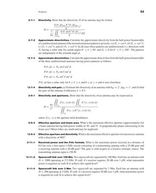 Kraus-38096   book   October 10, 2001      13:3




                                Problems                                                                                              53


                       2–7–1    Directivity. Show    that the directivity D of an antenna may be written
                                              E(θ, φ)max E ∗ (θ, φ)max 2
                                                                      r
                                        D=              Z
                                                               ∗
                                            1      E(θ, φ)E (θ, φ) 2
                                                                      r d
                                           4π   4π          Z
                       2–7–2    Approximate directivities. Calculate the approximate directivity from the half-power beamwidths
                                of a unidirectional antenna if the normalized power pattern is given by: (a) Pn = cos θ, (b) Pn = cos2 θ ,
                                (c) Pn = cos3 θ , and (d ) Pn = cosn θ. In all cases these patterns are unidirectional (+z direction) with
                                Pn having a value only for zenith angles 0◦ ≤ θ ≤ 90◦ and Pn = 0 for 0◦ ≤ θ ≤ 180◦ . The patterns
                                are independent of the azimuth angle φ.
                      *2–7–3    Approximate directivities. Calculate the approximate directivities from the half-power beamwidths
                                of the three unidirectional antennas having power patterns as follows:

                                        P(θ, φ) = Pm sin θ sin2 φ
                                        P(θ, φ) = Pm sin θ sin3 φ
                                        P(θ, φ) = Pm sin2 θ sin3 φ

                                P(θ, φ) has a value only for 0 ≤ θ ≤ π and 0 ≤ φ ≤ π and is zero elsewhere.
                      *2–7–4    Directivity and gain. (a) Estimate the directivity of an antenna with θHP = 2◦ , φHP = 1◦ , and (b) ﬁnd
                                the gain of this antenna if efﬁciency k = 0.5.
                       2–9–1    Directivity and apertures.          Show that the directivity of an antenna may be expressed as

                                                         E(x, y) d x d y          E ∗ (x, y) d x d y
                                          4π        Ap                       Ap
                                        D= 2
                                          λ
                                                                 E(x, y)E ∗ (x, y) d x d y
                                                            Ap

                                where E(x, y) is the aperture ﬁeld distribution.
                       2–9–2    Effective aperture and beam area. What is the maximum effective aperture (approximately) for
                                a beam antenna having half-power widths of 30◦ and 35◦ in perpendicular planes intersecting in the
                                beam axis? Minor lobes are small and may be neglected.
                      *2–9–3    Effective aperture and directivity. What is the maximum effective aperture of a microwave antenna
                                with a directivity of 900?
                     2–11–1     Received power and the Friis formula. What is the maximum power received at a distance of
                                0.5 km over a free-space 1-GHz circuit consisting of a transmitting antenna with a 25-dB gain and
                                a receiving antenna with a 20-dB gain? The gain is with respect to a lossless isotropic source. The
                                transmitting antenna input is 150 W.
                     *2–11–2    Spacecraft link over 100 Mm. Two spacecraft are separated by 100 Mm. Each has an antenna with
                                D = 1000 operating at 2.5 GHz. If craft A’s receiver requires 20 dB over 1 pW, what transmitter
                                power is required on craft B to achieve this signal level?
                     2–11–3     Spacecraft link over 3 Mm.       Two spacecraft are separated by 3 Mm. Each has an antenna with
                                D = 200 operating at 2 GHz. If craft A’s receiver requires 20 dB over 1 pW, what transmitter power
                                is required on craft B to achieve this signal level?
 