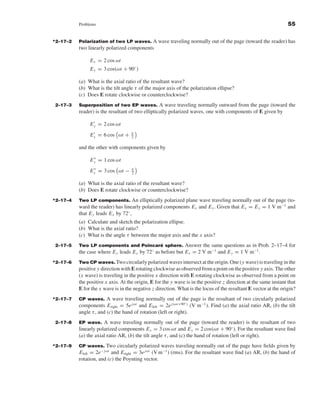 Kraus-38096   book   October 10, 2001      13:3




                                Problems                                                                                                55


                     *2–17–2    Polarization of two LP waves. A wave traveling normally out of the page (toward the reader) has
                                two linearly polarized components

                                        E x = 2 cos ωt
                                        E y = 3 cos(ωt + 90◦ )

                                (a) What is the axial ratio of the resultant wave?
                                (b) What is the tilt angle τ of the major axis of the polarization ellipse?
                                (c) Does E rotate clockwise or counterclockwise?
                     2–17–3     Superposition of two EP waves. A wave traveling normally outward from the page (toward the
                                reader) is the resultant of two elliptically polarized waves, one with components of E given by

                                        E y = 2 cos ωt
                                                           π
                                        E x = 6 cos ωt +   2

                                and the other with components given by

                                        E y = 1 cos ωt
                                                           π
                                        E x = 3 cos ωt −   2

                                (a) What is the axial ratio of the resultant wave?
                                (b) Does E rotate clockwise or counterclockwise?
                     *2–17–4    Two LP components. An elliptically polarized plane wave traveling normally out of the page (to-
                                ward the reader) has linearly polarized components E x and E y . Given that E x = E y = 1 V m−1 and
                                that E y leads E x by 72◦ ,
                                (a) Calculate and sketch the polarization ellipse.
                                (b) What is the axial ratio?
                                (c) What is the angle τ between the major axis and the x axis?
                     2–17–5     Two LP components and Poincare sphere. Answer the same questions as in Prob. 2–17–4 for
                                                                       ´
                                the case where E y leads E x by 72◦ as before but E x = 2 V m−1 and E y = 1 V m−1 .
                     *2–17–6    Two CP waves. Two circularly polarized waves intersect at the origin. One (y wave) is traveling in the
                                positive y direction with E rotating clockwise as observed from a point on the positive y axis. The other
                                (x wave) is traveling in the positive x direction with E rotating clockwise as observed from a point on
                                the positive x axis. At the origin, E for the y wave is in the positive z direction at the same instant that
                                E for the x wave is in the negative z direction. What is the locus of the resultant E vector at the origin?
                     *2–17–7    CP waves.     A wave traveling normally out of the page is the resultant of two circularly polarized
                                                                                     ◦
                                components E right = 5e jωt and E left = 2e j (ωt+90 ) (V m−1 ). Find (a) the axial ratio AR, (b) the tilt
                                angle τ , and (c) the hand of rotation (left or right).
                     2–17–8     EP wave. A wave traveling normally out of the page (toward the reader) is the resultant of two
                                linearly polarized components E x = 3 cos ωt and E y = 2 cos(ωt + 90◦ ). For the resultant wave ﬁnd
                                (a) the axial ratio AR, (b) the tilt angle τ , and (c) the hand of rotation (left or right).
                     *2–17–9    CP waves.     Two circularly polarized waves traveling normally out of the page have ﬁelds given by
                                E left = 2e− jωt and E right = 3e jωt (V m−1 ) (rms). For the resultant wave ﬁnd (a) AR, (b) the hand of
                                rotation, and (c) the Poynting vector.
 