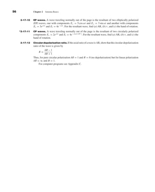 Kraus-38096        book   October 10, 2001     13:3




              56                 Chapter 2   Antenna Basics


                     2–17–10     EP waves.    A wave traveling normally out of the page is the resultant of two elliptically polarized
                                 (EP) waves, one with components E x = 5 cos ωt and E y = 3 sin ωt and another with components
                                 Er = 3e jωt and El = 4e− jωt . For the resultant wave, ﬁnd (a) AR, (b) τ , and (c) the hand of rotation.
                    *2–17–11     CP waves.    A wave traveling normally out of the page is the resultant of two circularly polarized
                                                                             ◦
                                 components Er = 2e jωt and El = 4e− j (ωt+45 ) . For the resultant wave, ﬁnd (a) AR, (b) τ , and (c) the
                                 hand of rotation.
                     2–17–12     Circular-depolarization ratio. If the axial ratio of a wave is AR, show that the circular-depolarization
                                 ratio of the wave is given by
                                            AR − 1
                                      R=
                                            AR + 1
                                 Thus, for pure circular polarization AR = 1 and R = 0 (no depolarization) but for linear polarization
                                 AR = ∞ and R = 1.
                                     For computer programs see Appendix C.
 