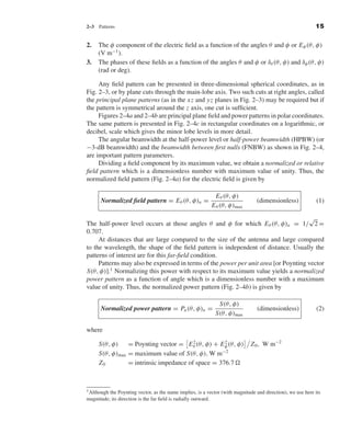 Kraus-38096   book   October 10, 2001      13:3




                                2–3     Patterns                                                                                            15


                                2.      The φ component of the electric ﬁeld as a function of the angles θ and φ or E φ (θ, φ)
                                        (V m−1 ).
                                3.      The phases of these ﬁelds as a function of the angles θ and φ or δθ (θ, φ) and δφ (θ, φ)
                                        (rad or deg).

                                     Any ﬁeld pattern can be presented in three-dimensional spherical coordinates, as in
                                Fig. 2–3, or by plane cuts through the main-lobe axis. Two such cuts at right angles, called
                                the principal plane patterns (as in the x z and yz planes in Fig. 2–3) may be required but if
                                the pattern is symmetrical around the z axis, one cut is sufﬁcient.
                                     Figures 2–4a and 2–4b are principal plane ﬁeld and power patterns in polar coordinates.
                                The same pattern is presented in Fig. 2–4c in rectangular coordinates on a logarithmic, or
                                decibel, scale which gives the minor lobe levels in more detail.
                                     The angular beamwidth at the half-power level or half-power beamwidth (HPBW) (or
                                −3-dB beamwidth) and the beamwidth between ﬁrst nulls (FNBW) as shown in Fig. 2–4,
                                are important pattern parameters.
                                     Dividing a ﬁeld component by its maximum value, we obtain a normalized or relative
                                ﬁeld pattern which is a dimensionless number with maximum value of unity. Thus, the
                                normalized ﬁeld pattern (Fig. 2–4a) for the electric ﬁeld is given by

                                                                                            E θ (θ, φ)
                                        Normalized ﬁeld pattern = E θ (θ, φ)n =                                 (dimensionless)              (1)
                                                                                           E θ (θ, φ)max
                                                                                                                     √
                                The half-power level occurs at those angles θ and φ for which E θ (θ, φ)n = 1/ 2 =
                                0.707.
                                     At distances that are large compared to the size of the antenna and large compared
                                to the wavelength, the shape of the ﬁeld pattern is independent of distance. Usually the
                                patterns of interest are for this far-ﬁeld condition.
                                     Patterns may also be expressed in terms of the power per unit area [or Poynting vector
                                S(θ, φ)].1 Normalizing this power with respect to its maximum value yields a normalized
                                power pattern as a function of angle which is a dimensionless number with a maximum
                                value of unity. Thus, the normalized power pattern (Fig. 2–4b) is given by

                                                                                              S(θ, φ)
                                        Normalized power pattern = Pn (θ, φ)n =                                 (dimensionless)              (2)
                                                                                             S(θ, φ)max

                                where

                                        S(θ, φ)    = Poynting vector = E θ (θ, φ) + E φ (θ, φ)
                                                                           2          2
                                                                                                             Z 0 , W m−2
                                        S(θ, φ)max = maximum value of S(θ, φ), W m−2
                                        Z0         = intrinsic impedance of space = 376.7



                                1 Althoughthe Poynting vector, as the name implies, is a vector (with magnitude and direction), we use here its
                                magnitude; its direction is the far ﬁeld is radially outward.
 