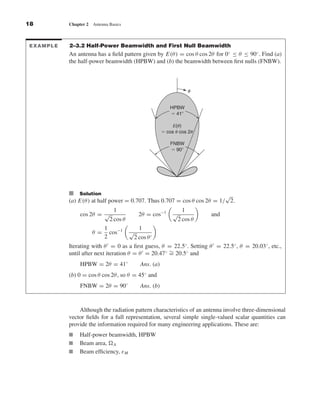 Kraus-38096        book   October 10, 2001     13:3




              18                 Chapter 2   Antenna Basics



              EXAMPLE            2–3.2 Half-Power Beamwidth and First Null Beamwidth
                                 An antenna has a ﬁeld pattern given by E(θ ) = cos θ cos 2θ for 0◦ ≤ θ ≤ 90◦ . Find (a)
                                 the half-power beamwidth (HPBW) and (b) the beamwidth between ﬁrst nulls (FNBW).



                                                                                             ␪


                                                                                  HPBW
                                                                                  ϭ 41Њ

                                                                                    E(␪)
                                                                               ϭ cos ␪ cos 2␪

                                                                                  FNBW
                                                                                  ϭ 90Њ




                                 I Solution                                                     √
                                 (a) E(θ ) at half power = 0.707. Thus 0.707 = cos θ cos 2θ = 1/ 2.
                                                       1                                 1
                                      cos 2θ = √                    2θ = cos−1      √             and
                                                      2 cos θ                           2 cos θ
                                                   1                1
                                             θ =     cos−1      √
                                                   2          2 cos θ
                                 Iterating with θ = 0 as a ﬁrst guess, θ = 22.5◦ . Setting θ = 22.5◦ , θ = 20.03◦ , etc.,
                                 until after next iteration θ = θ = 20.47◦ ∼ 20.5◦ and
                                                                           =
                                      HPBW = 2θ = 41◦               Ans. (a)
                                 (b) 0 = cos θ cos 2θ , so θ = 45◦ and
                                      FNBW = 2θ = 90◦               Ans. (b)



                                     Although the radiation pattern characteristics of an antenna involve three-dimensional
                                 vector ﬁelds for a full representation, several simple single-valued scalar quantities can
                                 provide the information required for many engineering applications. These are:
                                I     Half-power beamwidth, HPBW
                                I     Beam area, A
                                I     Beam efﬁciency, ε M
 