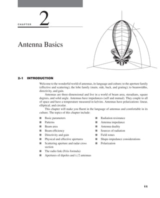 Kraus-38096   book   October 10, 2001      13:3




              CHAPTER           2
              Antenna Basics



              2–1    INTRODUCTION
                                Welcome to the wonderful world of antennas, its language and culture; to the aperture family
                                (effective and scattering), the lobe family (main, side, back, and grating); to beamwidths,
                                directivity, and gain.
                                     Antennas are three-dimensional and live in a world of beam area, steradians, square
                                degrees, and solid angle. Antennas have impedances (self and mutual). They couple to all
                                of space and have a temperature measured in kelvins. Antennas have polarizations: linear,
                                elliptical, and circular.
                                     This chapter will make you ﬂuent in the language of antennas and comfortable in its
                                culture. The topics of this chapter include:
                                I       Basic parameters                        I   Radiation resistance
                                I       Patterns                                I   Antenna impedance
                                I       Beam area                               I   Antenna duality
                                I       Beam efﬁciency                          I   Sources of radiation
                                I       Directivity and gain                    I   Field zones
                                I       Physical and effective apertures        I   Shape-impedance considerations
                                I       Scattering aperture and radar cross     I   Polarization
                                        section
                                I       The radio link (Friis formula)
                                I       Apertures of dipoles and λ/2 antennas




                                                                                                                        11
 