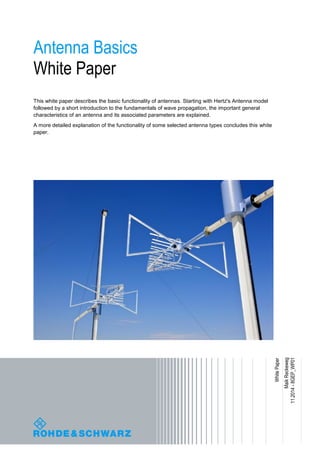 Antenna Basics
White Paper
This white paper describes the basic functionality of antennas. Starting with Hertz's Antenna model
followed by a short introduction to the fundamentals of wave propagation, the important general
characteristics of an antenna and its associated parameters are explained.
A more detailed explanation of the functionality of some selected antenna types concludes this white
paper.
MaikReckeweg
11.2014-8GEP_WP01
WhitePaper
 