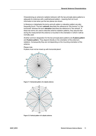 General Antenna Characteristics
8GEP_WP01 Rohde & Schwarz Antenna Basics 11
Characterizing an antenna's radiation behavior with the two principle plane patterns is
adequate for antennas with a well-behaved pattern - meaning that not much
information is lost when just the two planes are shown.
In literature or datasheets the terms azimuth pattern or elevation pattern are also
frequently found. The term azimuth describes the reference to "the horizon" or "the
horizontal" whereas the term elevation describes the reference to "the vertical". If
these two terms are used to describe antenna radiation patterns, they assume that
during the measurement the antenna is mounted in the orientation in which it will be
normally used.
Another common designation for the two principal plane patterns are E-plane pattern
and H-plane pattern. They depend directly on the orientation of the antenna's
radiators. Consequently they are not depending on the mounting orientation of the
antenna.
Please note:
H-plane must not be mixed up with horizontal plane!
Figure 11: Horizontal pattern of a dipole antenna
Figure 12: Vertical pattern of a dipole antenna
 