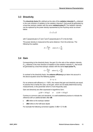 General Antenna Characteristics
8GEP_WP01 Rohde & Schwarz Antenna Basics 13
3.3 Directivity
The directivity factor D is defined as the ratio of the radiation intensity Fmax obtained
in the main direction of radiation to the radiation intensity Fi that would be generated by
a loss-free isotropic radiator with the same radiated power Pt. The radiation intensity
can be replaced by the power density represented by the Poynting vector as shown
below:
𝑆 = 𝐸⃗ × 𝐻⃗⃗
with 𝑆 perpendicular to 𝐸⃗ and 𝑆 and 𝐸⃗ perpendicular to 𝐻⃗⃗ in the far field.
The power density is measured at the same distance r from the antennas. The
following thus applies:
𝐷 =
𝐹𝑚𝑎𝑥
𝐹𝑖
𝑤ℎ𝑒𝑟𝑒 𝐹𝑖 =
𝑃𝑡
4𝜋
3.4 Gain
Corresponding to the directivity factor, the gain G is the ratio of the radiation intensity
Fmax obtained in the main direction of radiation to the radiation intensity Fi0, that would
be generated by a loss-free isotropic radiator with the same input power Pt0.
𝐺 =
𝐹𝑚𝑎𝑥
𝐹𝑖0
𝑤ℎ𝑒𝑟𝑒 𝐹𝑖0 =
𝑃𝑡0
4𝜋
In contrast to the directivity factor, the antenna efficiency η is taken into account in
the above equation since the following applies:
𝐷 = 𝜂 ∙ 𝐺
For an antenna with efficiency η = 100%, this means that gain and directivity are equal.
In practice this is hardly the case, so the gain, which can be easily determined during
measurements, is the parameter which is more frequently used.
Gain and directivity are often expressed in logarithmic form:
𝑔 𝑑𝐵⁄ = 10 log 𝐺 𝑜𝑟 𝑑 𝑑𝐵⁄ = 10 log 𝐷
Contrary to common rules and standards, it is well established practice to indicate the
reference with an additional letter after dB:
ı dBi refers to the isotropic radiator
ı dBd refers to the half-wave dipole
For example the following conversion applies: 0 dBd ≈ 2.15 dBi.
 