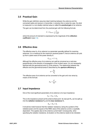 General Antenna Characteristics
8GEP_WP01 Rohde & Schwarz Antenna Basics 14
3.5 Practical Gain
While the gain definition assumes ideal matching between the antenna and the
connected cable and receiver or transmitter, in practice this is rarely the case. So what
is measured in a non-ideally matched setup is called the practical gain of an antenna.
The gain can be determined from the practical gain with the following formula:
𝐺 = 𝐺 𝑝𝑟𝑎𝑐𝑡
1
1 − |𝑟|2
where the amount of mismatch is expressed by the magnitude of the reflection
coefficient r (see 3.9)
3.6 Effective Area
The effective area Aw of an antenna is a parameter specially defined for receiving
antennas. It is a measure for the maximum received power Pr that an antenna can pick
up from a plane wave of the power density S:
𝑃𝑟 𝑚𝑎𝑥 = 𝑆 ∙ 𝐴 𝑤
Although the effective area of an antenna can well be conceived as a real area
perpendicular to the direction of propagation of the incident wave, it is not necessarily
identical with the geometrical area Ag of the antenna. The relationship between the
effective and the geometrical areas is described by the aperture efficiency q
𝑞 =
𝐴 𝑤
𝐴 𝑔
The effective area of an antenna can be converted to the gain and vice versa by
means of the formula:
𝐴 𝑊 =
𝜆2
4𝜋
𝐺
3.7 Input Impedance
One of the most significant parameters of an antenna is its input impedance:
𝑍𝑖𝑛 = 𝑅𝑖𝑛 + 𝑗𝑋𝑖𝑛
This is the impedance present at the antenna feed point. Its real part Rin can be split up
into the radiation resistance RR and the loss resistance RL
𝑅𝑖𝑛 = 𝑅 𝑅 + 𝑅 𝐿
It should be noted however that the radiation resistance, being the quotient of the
radiated power and the square of the RMS value of the antenna current, is spatially
dependent. This applies also to the antenna current itself. Consequently, when
specifying the radiation resistance, its location on the antenna needs to be indicated.
 