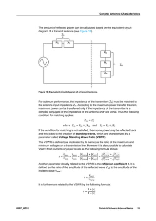 General Antenna Characteristics
8GEP_WP01 Rohde & Schwarz Antenna Basics 16
The amount of reflected power can be calculated based on the equivalent circuit
diagram of a transmit antenna (see Figure 16).
Figure 16: Equivalent circuit diagram of a transmit antenna
For optimum performance, the impedance of the transmitter (ZS) must be matched to
the antenna input impedance Zin. According to the maximum power transfer theorem,
maximum power can be transferred only if the impedance of the transmitter is a
complex conjugate of the impedance of the antenna and vice versa. Thus the following
condition for matching applies:
𝑍𝑖𝑛 = 𝑍𝑆
∗
𝑤ℎ𝑒𝑟𝑒 𝑍𝑖𝑛 = 𝑅𝑖𝑛 + 𝑗𝑋𝑖𝑛 𝑎𝑛𝑑 𝑍𝑆 = 𝑅 𝑆 + 𝑗𝑋𝑆
If the condition for matching is not satisfied, then some power may be reflected back
and this leads to the creation of standing waves, which are characterized by a
parameter called Voltage Standing Wave Ratio (VSWR).
The VSWR is defined (as implicated by its name) as the ratio of the maximum and
minimum voltages on a transmission line. However it is also possible to calculate
VSWR from currents or power levels as the following formula shows:
𝑠 =
𝑉𝑚𝑎𝑥
𝑉 𝑚𝑖𝑛
=
𝐼 𝑚𝑎𝑥
𝐼 𝑚𝑖𝑛
=
|𝑉𝑓𝑜𝑟𝑤| + |𝑉𝑟𝑒𝑓𝑙|
|𝑉𝑓𝑜𝑟𝑤| − |𝑉𝑟𝑒𝑓𝑙|
=
√ 𝑃𝑓𝑜𝑟𝑤 + √ 𝑃𝑟𝑒𝑓𝑙
√ 𝑃𝑓𝑜𝑟𝑤 − √ 𝑃𝑟𝑒𝑓𝑙
Another parameter closely related to the VSWR is the reflection coefficient r. It is
defined as the ratio of the amplitude of the reflected wave Vrefl to the amplitude of the
incident wave Vforw :
𝑟 =
𝑉𝑟𝑒𝑓𝑙
𝑉𝑓𝑜𝑟𝑤
It is furthermore related to the VSWR by the following formula:
𝑠 =
1 + |𝑟|
1 − |𝑟|
RS XS
RR
RL
Xin
Zin
ZS
 