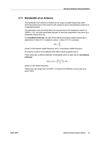 General Antenna Characteristics
8GEP_WP01 Rohde & Schwarz Antenna Basics 19
3.11 Bandwidth of an Antenna
The bandwidth of an antenna is defined as the range of usable frequencies within
which the performance of the antenna with respect to some characteristics conforms to
a specified standard.
The parameter most commonly taken into account here is the impedance match (i.e.
VSWR < 1.5) - but other parameters like gain or side lobe suppression may serve as a
bandwidth criteria here, too.
For broadband antennas, the ratio of the highest and lowest usable frequencies is
determined. A ratio of 2:1 is called an octave - a ratio of 10:1 is a decade.
𝐵𝑊 =
𝑓𝐻
𝑓𝐿
where fH is the highest usable frequency and fL is the lowest usable frequency.
An antenna is said to be broadband when BW is equal or greater than 2.
There exists also a different definition of bandwidth which is valid only for narrowband
antennas:
𝐵𝑊 (𝑖𝑛 %) = (
𝑓𝐻 − 𝑓𝐿
𝑓𝐶
) ∙ 100
where fC is the center frequency.
Values here can range from 0 to 200% - in practice this definition is only used up to
about 100%.
 