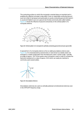 Basic Characteristics of Selected Antennas
8GEP_WP01 Rohde & Schwarz Antenna Basics 23
The conducting surface on which the monopole is erected plays an important part in
enabling the reflection principle to take effect. Even on reasonably conducting ground
(such as a field of wet grass) and particularly on poorly conducting ground (dry sand) it
is usual and helpful to put out a ground net of wires (commonly also called radials).
Figure 22 shows the influence of ground conductivity on the vertical pattern of a
monopole antenna:
Figure 22: Vertical pattern of a monopole for perfectly conducting ground (A) and poor ground (B)
A special form of a monopole antenna is the so called groundplane antenna (see
Figure 23). It is characterized by several wires or rods (known as radials) which are
arranged in a radial configuration from the feed point under a certain angle. Typically
an angle of approx. 135° to the quarter wave monopole is used in order to increase the
feed point resistance to a value of approx. 50 Ω which can easily be matched to
commonly used coaxial cables.
Figure 23: Groundplane Antenna
Groundplane antennas are used as vertically polarized omnidirectional antennas even
in the VHF/UHF frequency range.
≈135°
 