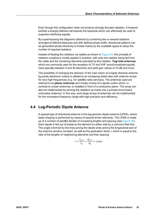 Basic Characteristics of Selected Antennas
8GEP_WP01 Rohde & Schwarz Antenna Basics 25
Even though this configuration does not produce strongly focused radiation, it however
exhibits a sharply defined null towards the backside which can effectively be used to
suppress interfering signals.
By superimposing the diagrams obtained by combining two or several radiators
arranged at defined distances and with defined phase shifts, directional patterns can
be generated whose directivity is limited mainly by the available space to setup the
number of required radiators.
Instead of feeding the radiators via cables as shown in Figure 24, the principle of
radiation coupling is mostly applied in practice, with only one radiator being fed from
the cable and the remaining elements activated by this radiator. Yagi-Uda antennas,
which are commonly used for the reception of TV and VHF sound broadcast signals,
have typically between 4 and 30 elements and yield gain values of 10 dB and more.
The possibility of changing the direction of the main beam of a highly directive antenna
by purely electronic means is utilized to an increasing extent also with antenna arrays
for very high frequencies (e.g. for satellite radio services). The antennas used are
referred to as planar antennas and mostly consist of a dipole curtain which, in
contrast to curtain antennas, is installed in front of a conductive plane. This array can
also be implemented by etching the radiators as tracks into a printed circuit board
(microstrip antenna). In this way, even large arrays of antennas can be implemented
for the microwave frequency range with high precision and efficiency.
4.4 Log-Periodic Dipole Antenna
A special type of directional antenna is the log-periodic dipole antenna (LPDA), where
beam shaping is performed by means of several driven elements. The LPDA is made
up of a number of parallel dipoles of increasing lengths and spacing (see Figure 26).
Each dipole is fed out of phase to the element on either side by a common feed line.
The angle α formed by the lines joining the dipole ends and by the longitudinal axis of
the antenna remains constant, as well as the graduation factor 𝜏 which is equal to the
ratio of the lengths of neighboring elements and their spacing:
𝜏 =
𝑙 𝑛+1
𝑙 𝑛
=
𝑑 𝑛+1
𝑑 𝑛
= 𝑐𝑜𝑛𝑠𝑡
 