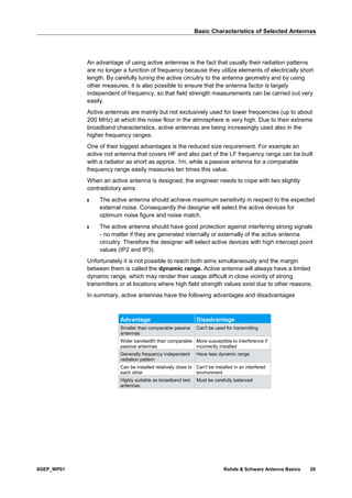 Basic Characteristics of Selected Antennas
8GEP_WP01 Rohde & Schwarz Antenna Basics 29
An advantage of using active antennas is the fact that usually their radiation patterns
are no longer a function of frequency because they utilize elements of electrically short
length. By carefully tuning the active circuitry to the antenna geometry and by using
other measures, it is also possible to ensure that the antenna factor is largely
independent of frequency, so that field strength measurements can be carried out very
easily.
Active antennas are mainly but not exclusively used for lower frequencies (up to about
200 MHz) at which the noise floor in the atmosphere is very high. Due to their extreme
broadband characteristics, active antennas are being increasingly used also in the
higher frequency ranges.
One of their biggest advantages is the reduced size requirement. For example an
active rod antenna that covers HF and also part of the LF frequency range can be built
with a radiator as short as approx. 1m, while a passive antenna for a comparable
frequency range easily measures ten times this value.
When an active antenna is designed, the engineer needs to cope with two slightly
contradictory aims:
ı The active antenna should achieve maximum sensitivity in respect to the expected
external noise. Consequently the designer will select the active devices for
optimum noise figure and noise match.
ı The active antenna should have good protection against interfering strong signals
- no matter if they are generated internally or externally of the active antenna
circuitry. Therefore the designer will select active devices with high intercept point
values (IP2 and IP3).
Unfortunately it is not possible to reach both aims simultaneously and the margin
between them is called the dynamic range. Active antenna will always have a limited
dynamic range, which may render their usage difficult in close vicinity of strong
transmitters or at locations where high field strength values exist due to other reasons.
In summary, active antennas have the following advantages and disadvantages
Advantage Disadvantage
Smaller than comparable passive
antennas
Can't be used for transmitting
Wider bandwidth than comparable
passive antennas
More susceptible to interference if
incorrectly installed
Generally frequency independent
radiation pattern
Have less dynamic range
Can be installed relatively close to
each other
Can't be installed in an interfered
environment
Highly suitable as broadband test
antennas
Must be carefully balanced
 