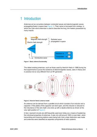 Introduction
8GEP_WP01 Rohde & Schwarz Antenna Basics 3
1 Introduction
Antennas act as converters between conducted waves and electromagnetic waves
propagating freely in space (see Figure 1). Their name is borrowed from zoology, in
which the Latin word antennae is used to describe the long, thin feelers possessed by
many insects.
Figure 1: Basic antenna functionality
The oldest existing antennas, such as those used by Heinrich Hertz in 1888 during his
first experiments to prove the existence of electromagnetic waves, were in theory and
in practice not so very different from an RF generator.
Figure 2: Heinrich Hertz's antenna model
An antenna can be derived from a parallel circuit which consists of an inductor and a
capacitor. If the plates of the capacitor are bent open, and the inductor is reduced to
the inductance of the wire itself, one ends up with a dipole antenna as shown at the
very right position of Figure 2.
In fact, resonant circuits are still frequently used even today as a means of explaining
the individual properties of antennas. It was not until around 1900 or even later, when
transmitting and receiving stations were being built, that a clear distinction was made
and antennas were classified as separate components of radio systems.
Antenna
Magnetic field strength
Electric field strength
Receiver or
Transmitter
Radiated wave
propagated in space
Conductive wave
 