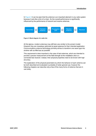 Introduction
8GEP_WP01 Rohde & Schwarz Antenna Basics 4
In Figure 3 it can be seen that the antenna is an important element in any radio system
because it acts like a link of a chain. So the overall performance is significantly
influenced by the performance of transmit and receive antennas.
Figure 3: Block diagram of a radio link
At first glance, modern antennas may still look very similar to the ancient model.
However they are nowadays optimized at great expense for their intended application.
Communications antenna technology primarily strives to transform one wave type into
another with as little loss as possible.
This requirement is less important in the case of test antennas, which are intended to
provide a precise measurement of the field strength at the installation site to a
connected test receiver; instead, their physical properties need to be known with high
accuracy.
The explanation of the physical parameters by which the behavior of each antenna can
be both described and evaluated is probably of wider general use; however the
following chapters can describe only a few of the many forms of antenna that are in
use today.
Transmitter
Transmit
Antenna
Propagation
path
Receive
Antenna
Receiver
 