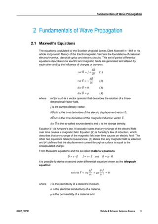Fundamentals of Wave Propagation
8GEP_WP01 Rohde & Schwarz Antenna Basics 5
2 Fundamentals of Wave Propagation
2.1 Maxwell's Equations
The equations postulated by the Scottish physicist James Clerk Maxwell in 1864 in his
article A Dynamic Theory of the Electromagnetic Field are the foundations of classical
electrodynamics, classical optics and electric circuits. This set of partial differential
equations describes how electric and magnetic fields are generated and altered by
each other and by the influence of charges or currents.
𝑟𝑜𝑡 𝐻⃗⃗ = 𝑗 +
𝜕𝐷⃗⃗
𝜕𝑡
(1)
𝑟𝑜𝑡 𝐸⃗ = −
𝜕𝐵⃗
𝜕𝑡
(2)
𝑑𝑖𝑣 𝐵⃗ = 0 (3)
𝑑𝑖𝑣 𝐷⃗⃗ = 𝜌 (4)
where rot (or curl) is a vector operator that describes the rotation of a three-
dimensional vector field,
𝑗 is the current density vector,
𝜕𝐷⃗⃗ 𝜕𝑡⁄ is the time derivative of the electric displacement vector 𝐷⃗⃗ ,
𝜕𝐵⃗ 𝜕𝑡⁄ is the time derivative of the magnetic induction vector 𝐵⃗ ,
𝑑𝑖𝑣 𝐷⃗⃗ is the so called source density and 𝜌 is the charge density.
Equation (1) is Ampere's law. It basically states that any change of the electric field
over time causes a magnetic field. Equation (2) is Faraday's law of induction, which
describes that any change of the magnetic field over time causes an electric field. The
other two equations relate to Gauss's law. (3) states that any magnetic field is solenoid
and (4) defines that the displacement current through a surface is equal to the
encapsulated charge.
From Maxwell's equations and the so called material equations
𝐷⃗⃗ = 𝜀 ∙ 𝐸⃗ 𝑗 = 𝜎 ∙ 𝐸⃗ 𝑎𝑛𝑑 𝐵⃗ = 𝜇 ∙ 𝐻⃗⃗
it is possible to derive a second order differential equation known as the telegraph
equation:
𝑟𝑜𝑡 𝑟𝑜𝑡 𝐹 + 𝜎𝜇
𝜕𝐹
𝜕𝑡
+ 𝜇𝜀
𝜕2
𝐹
𝜕𝑡2
= 0
where 𝜀 is the permittivity of a dielectric medium,
𝜎 is the electrical conductivity of a material,
𝜇 is the permeability of a material and
 