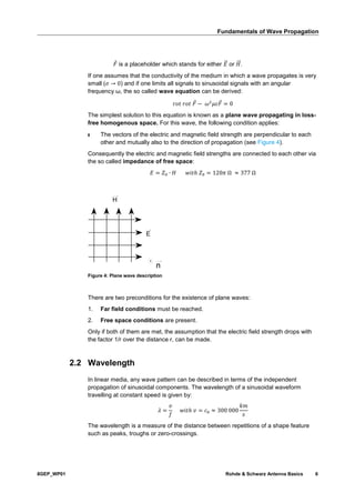 Fundamentals of Wave Propagation
8GEP_WP01 Rohde & Schwarz Antenna Basics 6
𝐹 is a placeholder which stands for either 𝐸⃗ or 𝐻⃗⃗ .
If one assumes that the conductivity of the medium in which a wave propagates is very
small (𝜎 → 0) and if one limits all signals to sinusoidal signals with an angular
frequency ω, the so called wave equation can be derived:
𝑟𝑜𝑡 𝑟𝑜𝑡 𝐹 − 𝜔2
𝜇𝜀𝐹 = 0
The simplest solution to this equation is known as a plane wave propagating in loss-
free homogenous space. For this wave, the following condition applies:
ı The vectors of the electric and magnetic field strength are perpendicular to each
other and mutually also to the direction of propagation (see Figure 4).
Consequently the electric and magnetic field strengths are connected to each other via
the so called impedance of free space:
𝐸 = 𝑍0 ∙ 𝐻 𝑤𝑖𝑡ℎ 𝑍0 = 120𝜋 Ω ≈ 377 Ω
E
H
Figure 4: Plane wave description
There are two preconditions for the existence of plane waves:
1. Far field conditions must be reached.
2. Free space conditions are present.
Only if both of them are met, the assumption that the electric field strength drops with
the factor 1/r over the distance r, can be made.
2.2 Wavelength
In linear media, any wave pattern can be described in terms of the independent
propagation of sinusoidal components. The wavelength of a sinusoidal waveform
travelling at constant speed is given by:
𝜆 =
𝑣
𝑓
𝑤𝑖𝑡ℎ 𝑣 = 𝑐0 ≈ 300 000
𝑘𝑚
𝑠
The wavelength is a measure of the distance between repetitions of a shape feature
such as peaks, troughs or zero-crossings.
 