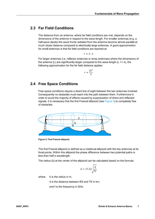 Fundamentals of Wave Propagation
8GEP_WP01 Rohde & Schwarz Antenna Basics 7
2.3 Far Field Conditions
The distance from an antenna, where far field conditions are met, depends on the
dimensions of the antenna in respect to the wave length. For smaller antennas (e.g. a
half-wave dipole) the wave fronts radiated from the antenna become almost parallel at
much closer distance compared to electrically large antennas. A good approximation
for small antennas is that far field conditions are reached at:
𝑟 ≈ 2 ∙ 𝜆
For larger antennas (i.e. reflector antennas or array antennas) where the dimensions of
the antenna (L) are significantly larger compared to the wave length (L >> λ), the
following approximation for the far field distance applies:
𝑟 ≈
2𝐿2
𝜆
2.4 Free Space Conditions
Free space conditions require a direct line of sight between the two antennas involved.
Consequently no obstacles must reach into the path between them. Furthermore in
order to avoid the majority of effects caused by superposition of direct and reflected
signals, it is necessary that the first Fresnel ellipsoid (see Figure 5) is completely free
of obstacles:
Figure 5: First Fresnel ellipsoid
The first Fresnel ellipsoid is defined as a rotational ellipsoid with the two antennas at its
focal points. Within this ellipsoid the phase difference between two potential paths is
less than half a wavelength.
The radius (b) at the center of the ellipsoid can be calculated based on the formula:
𝑏 = 17.32√
𝑑
4𝑓
where b is the radius in m,
d is the distance between RX and TX in km,
and f is the frequency in GHz.
b
d
 