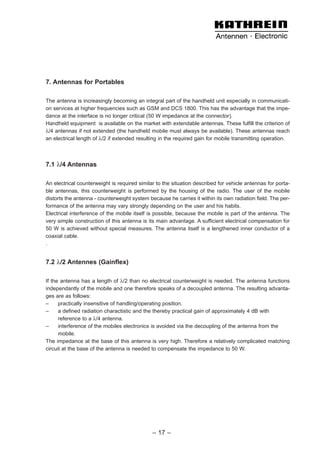 7. Antennas for Portables
The antenna is increasingly becoming an integral part of the handheld unit especially in communicati-
on services at higher frequencies such as GSM and DCS 1800. This has the advantage that the impe-
dance at the interface is no longer critical (50 W impedance at the connector).
Handheld equipment is available on the market with extendable antennas. These fulfill the criterion of
λ/4 antennas if not extended (the handheld mobile must always be available). These antennas reach
an electrical length of λ/2 if extended resulting in the required gain for mobile transmitting operation.
7.1 λ/4 Antennas
An electrical counterweight is required similar to the situation described for vehicle antennas for porta-
ble antennas, this counterweight is performed by the housing of the radio. The user of the mobile
distorts the antenna - counterweight system because he carries it within its own radiation field. The per-
formance of the antenna may vary strongly depending on the user and his habits.
Electrical interference of the mobile itself is possible, because the mobile is part of the antenna. The
very simple construction of this antenna is its main advantage. A sufficient electrical compensation for
50 W is achieved without special measures. The antenna itself is a lengthened inner conductor of a
coaxial cable.
.
7.2 λ/2 Antennes (Gainflex)
If the antenna has a length of λ/2 than no electrical counterweight is needed. The antenna functions
independantly of the mobile and one therefore speaks of a decoupled antenna. The resulting advanta-
ges are as follows:
– practically insensitive of handling/operating position.
– a defined radiation charactistic and the thereby practical gain of approximately 4 dB with
reference to a λ/4 antenna.
– interference of the mobiles electronics is avoided via the decoupling of the antenna from the
mobile.
The impedance at the base of this antenna is very high. Therefore a relatively complicated matching
circuit at the base of the antenna is needed to compensate the impedance to 50 W.
– 17 –
 