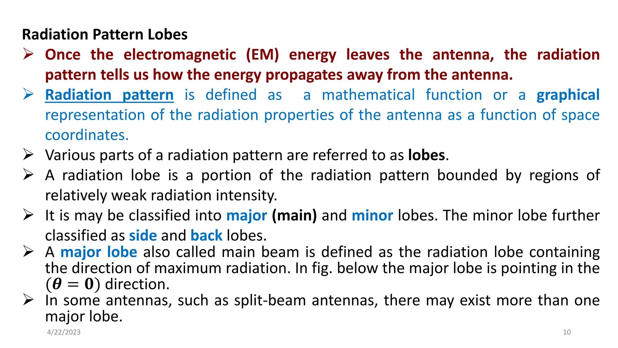Radiation Pattern Lobes
➢ Once the electromagnetic (EM) energy leaves the antenna, the radiation
pattern tells us how the energy propagates away from the antenna.
➢ Radiation pattern is defined as a mathematical function or a graphical
representation of the radiation properties of the antenna as a function of space
coordinates.
➢ Various parts of a radiation pattern are referred to as lobes.
➢ A radiation lobe is a portion of the radiation pattern bounded by regions of
relatively weak radiation intensity.
➢ It is may be classified into major (main) and minor lobes. The minor lobe further
classified as side and back lobes.
➢ A major lobe also called main beam is defined as the radiation lobe containing
the direction of maximum radiation. In fig. below the major lobe is pointing in the
(𝜽 = 𝟎) direction.
➢ In some antennas, such as split-beam antennas, there may exist more than one
major lobe.
10
4/22/2023
 