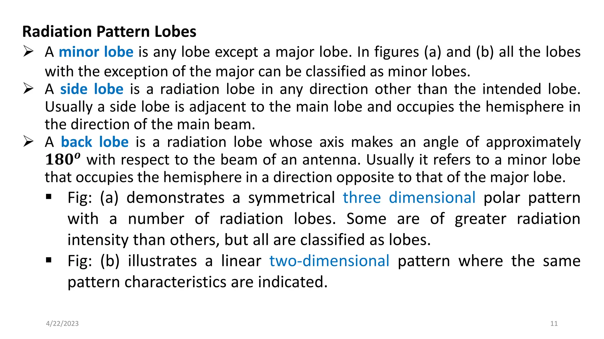 Radiation Pattern Lobes
➢ A minor lobe is any lobe except a major lobe. In figures (a) and (b) all the lobes
with the exception of the major can be classified as minor lobes.
➢ A side lobe is a radiation lobe in any direction other than the intended lobe.
Usually a side lobe is adjacent to the main lobe and occupies the hemisphere in
the direction of the main beam.
➢ A back lobe is a radiation lobe whose axis makes an angle of approximately
𝟏𝟖𝟎𝒐
with respect to the beam of an antenna. Usually it refers to a minor lobe
that occupies the hemisphere in a direction opposite to that of the major lobe.
▪ Fig: (a) demonstrates a symmetrical three dimensional polar pattern
with a number of radiation lobes. Some are of greater radiation
intensity than others, but all are classified as lobes.
▪ Fig: (b) illustrates a linear two-dimensional pattern where the same
pattern characteristics are indicated.
11
4/22/2023
 