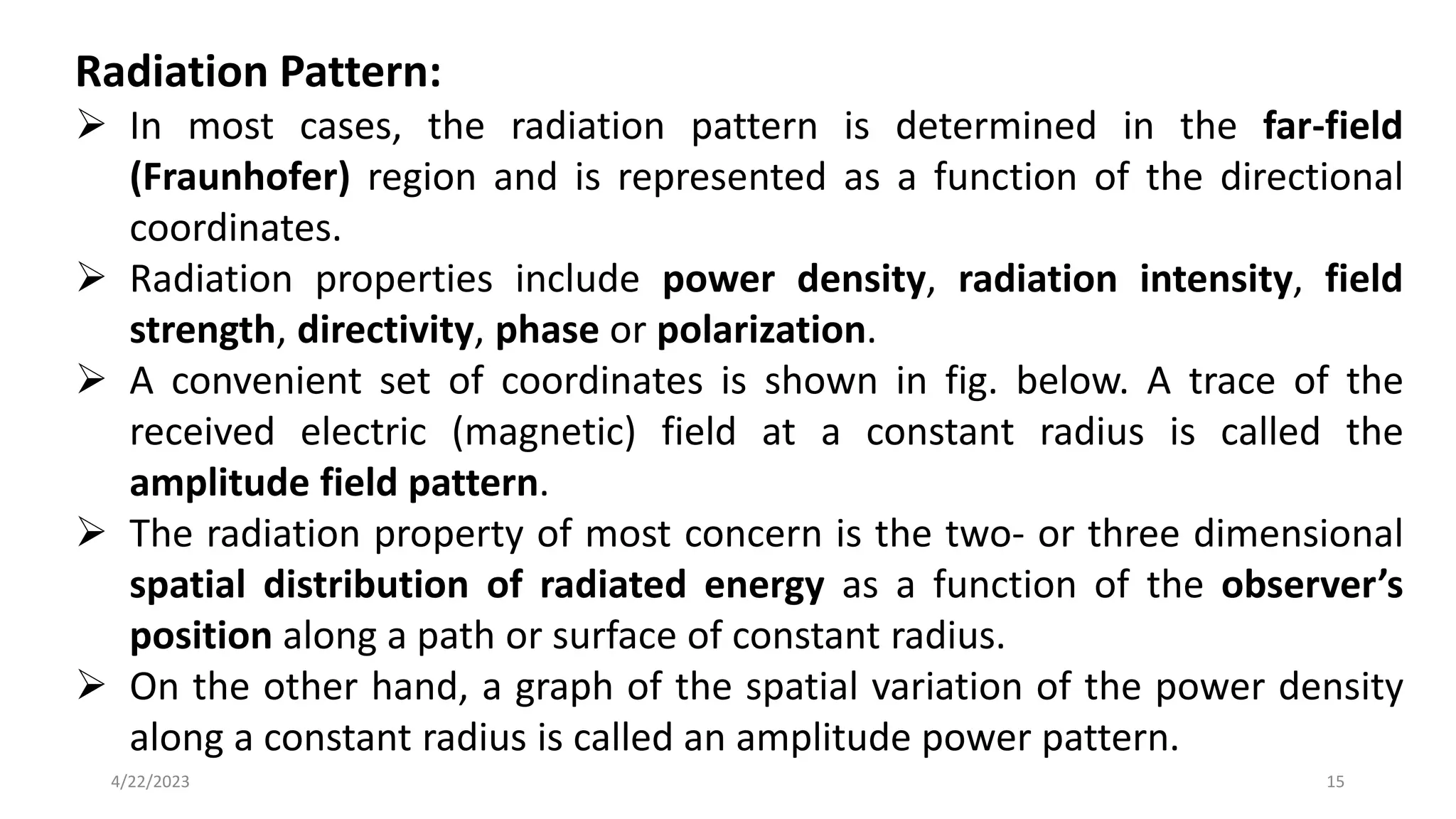 Radiation Pattern:
➢ In most cases, the radiation pattern is determined in the far-field
(Fraunhofer) region and is represented as a function of the directional
coordinates.
➢ Radiation properties include power density, radiation intensity, field
strength, directivity, phase or polarization.
➢ A convenient set of coordinates is shown in fig. below. A trace of the
received electric (magnetic) field at a constant radius is called the
amplitude field pattern.
➢ The radiation property of most concern is the two- or three dimensional
spatial distribution of radiated energy as a function of the observer’s
position along a path or surface of constant radius.
➢ On the other hand, a graph of the spatial variation of the power density
along a constant radius is called an amplitude power pattern.
15
4/22/2023
 