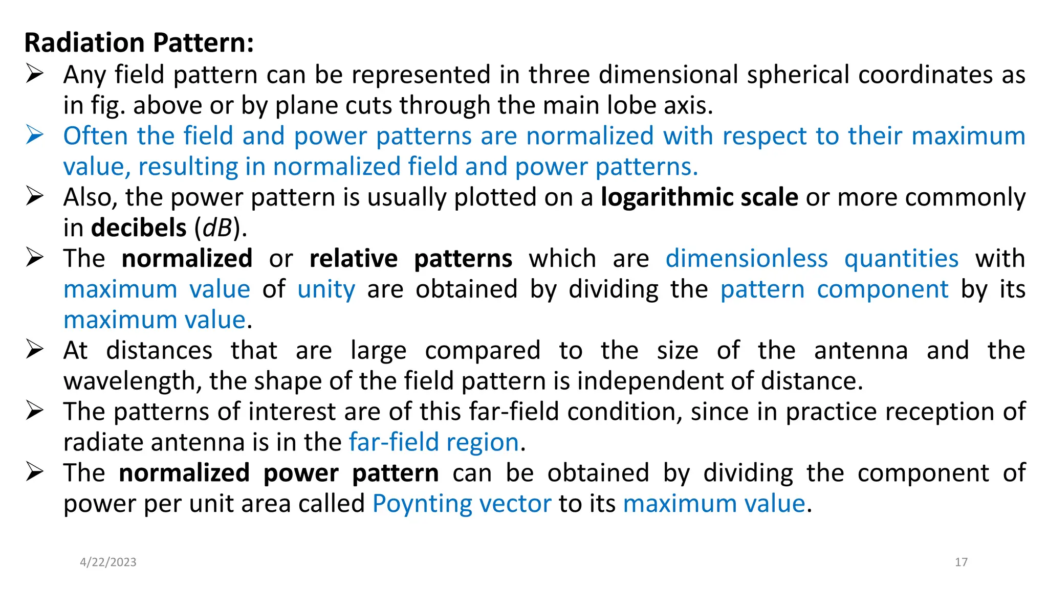 Radiation Pattern:
➢ Any field pattern can be represented in three dimensional spherical coordinates as
in fig. above or by plane cuts through the main lobe axis.
➢ Often the field and power patterns are normalized with respect to their maximum
value, resulting in normalized field and power patterns.
➢ Also, the power pattern is usually plotted on a logarithmic scale or more commonly
in decibels (dB).
➢ The normalized or relative patterns which are dimensionless quantities with
maximum value of unity are obtained by dividing the pattern component by its
maximum value.
➢ At distances that are large compared to the size of the antenna and the
wavelength, the shape of the field pattern is independent of distance.
➢ The patterns of interest are of this far-field condition, since in practice reception of
radiate antenna is in the far-field region.
➢ The normalized power pattern can be obtained by dividing the component of
power per unit area called Poynting vector to its maximum value.
17
4/22/2023
 