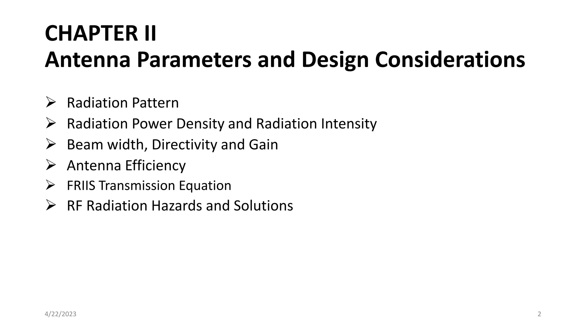 CHAPTER II
Antenna Parameters and Design Considerations
➢ Radiation Pattern
➢ Radiation Power Density and Radiation Intensity
➢ Beam width, Directivity and Gain
➢ Antenna Efficiency
➢ FRIIS Transmission Equation
➢ RF Radiation Hazards and Solutions
2
4/22/2023
 