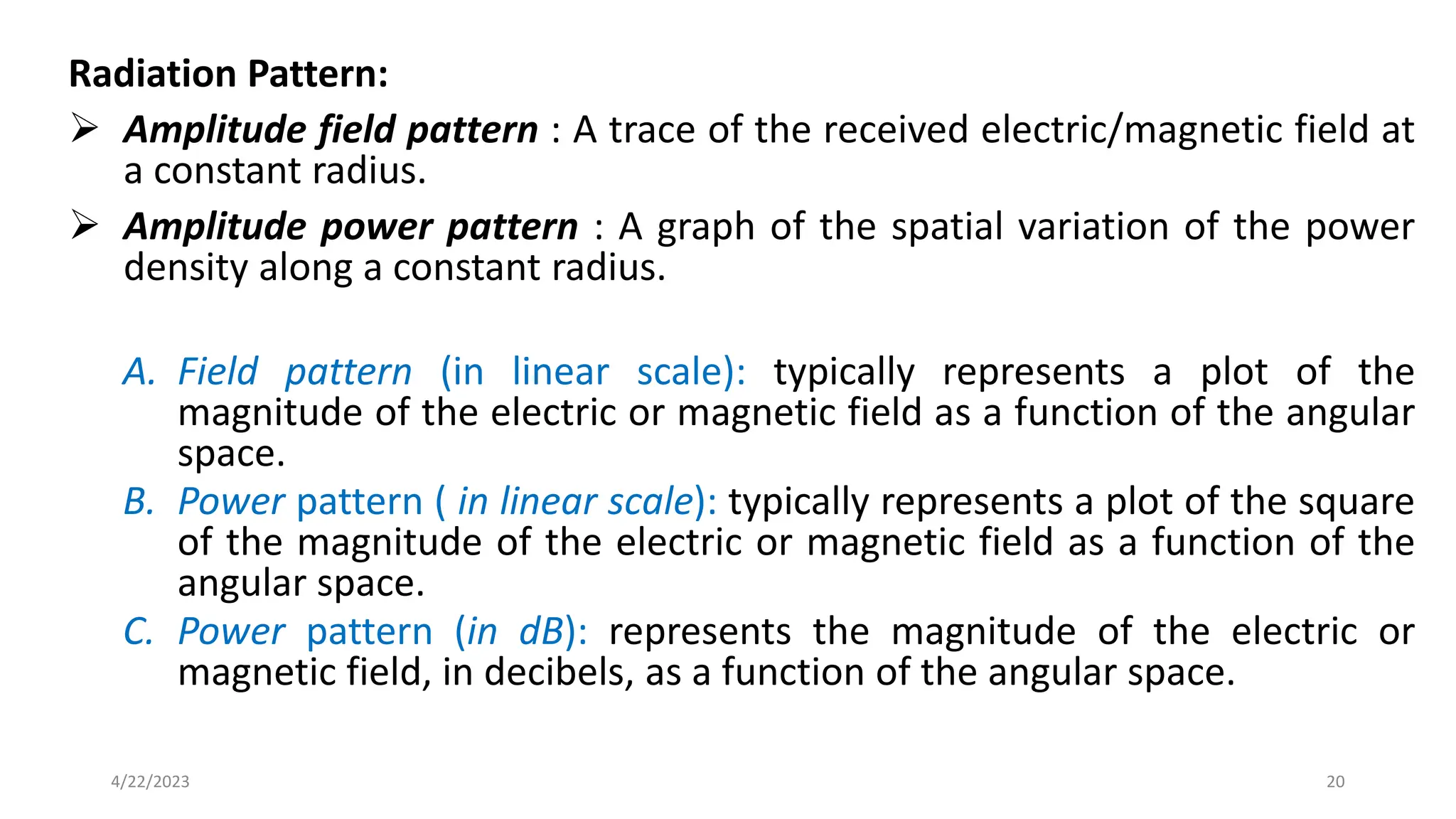 Radiation Pattern:
➢ Amplitude field pattern : A trace of the received electric/magnetic field at
a constant radius.
➢ Amplitude power pattern : A graph of the spatial variation of the power
density along a constant radius.
A. Field pattern (in linear scale): typically represents a plot of the
magnitude of the electric or magnetic field as a function of the angular
space.
B. Power pattern ( in linear scale): typically represents a plot of the square
of the magnitude of the electric or magnetic field as a function of the
angular space.
C. Power pattern (in dB): represents the magnitude of the electric or
magnetic field, in decibels, as a function of the angular space.
20
4/22/2023
 
