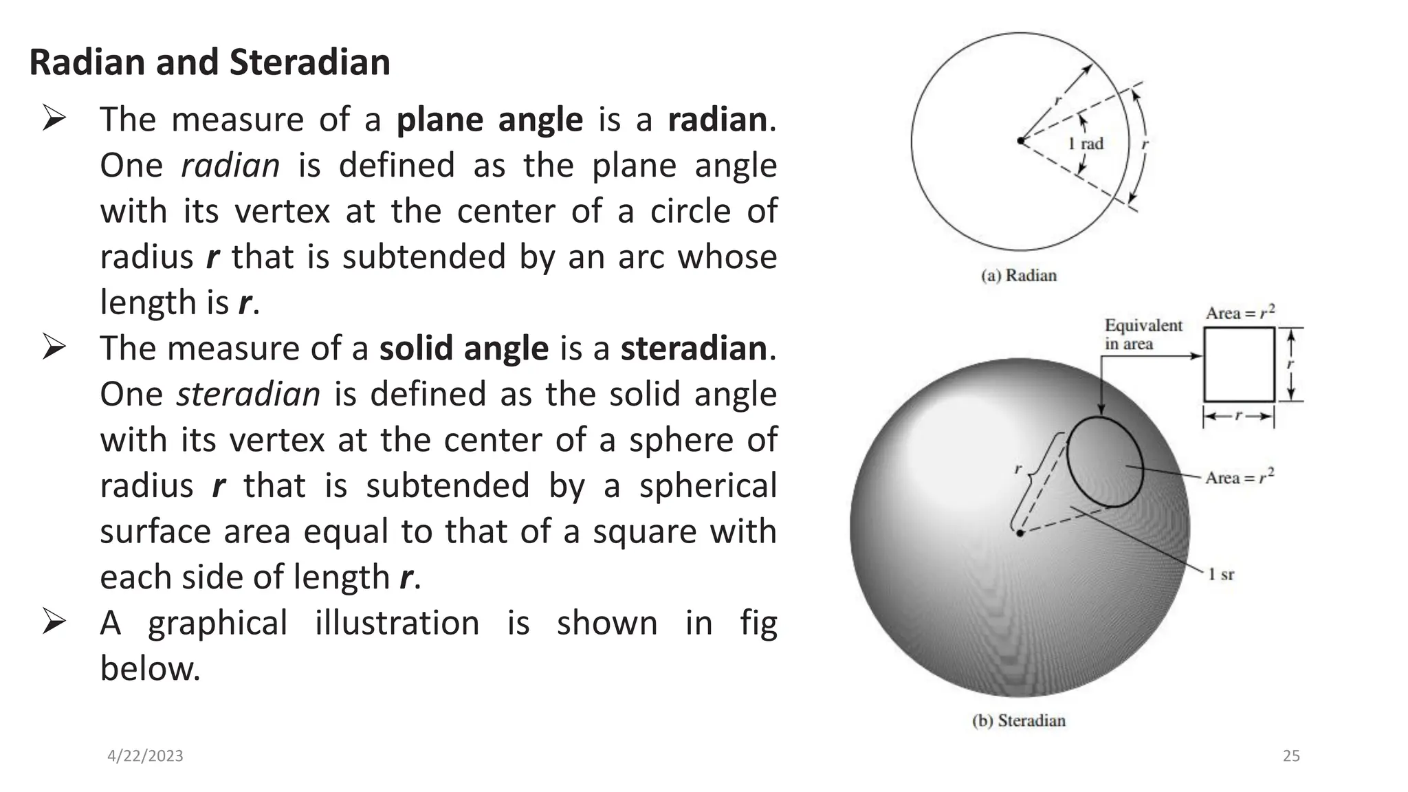 Radian and Steradian
25
4/22/2023
➢ The measure of a plane angle is a radian.
One radian is defined as the plane angle
with its vertex at the center of a circle of
radius r that is subtended by an arc whose
length is r.
➢ The measure of a solid angle is a steradian.
One steradian is defined as the solid angle
with its vertex at the center of a sphere of
radius r that is subtended by a spherical
surface area equal to that of a square with
each side of length r.
➢ A graphical illustration is shown in fig
below.
 