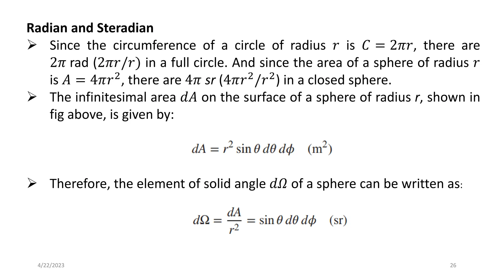 Radian and Steradian
➢ Since the circumference of a circle of radius 𝑟 is 𝐶 = 2𝜋𝑟, there are
2𝜋 rad (2𝜋𝑟/𝑟) in a full circle. And since the area of a sphere of radius 𝑟
is 𝐴 = 4𝜋𝑟2, there are 4𝜋 sr (4𝜋𝑟2/𝑟2) in a closed sphere.
➢ The infinitesimal area 𝑑𝐴 on the surface of a sphere of radius r, shown in
fig above, is given by:
➢ Therefore, the element of solid angle 𝑑𝛺 of a sphere can be written as:
26
4/22/2023
 