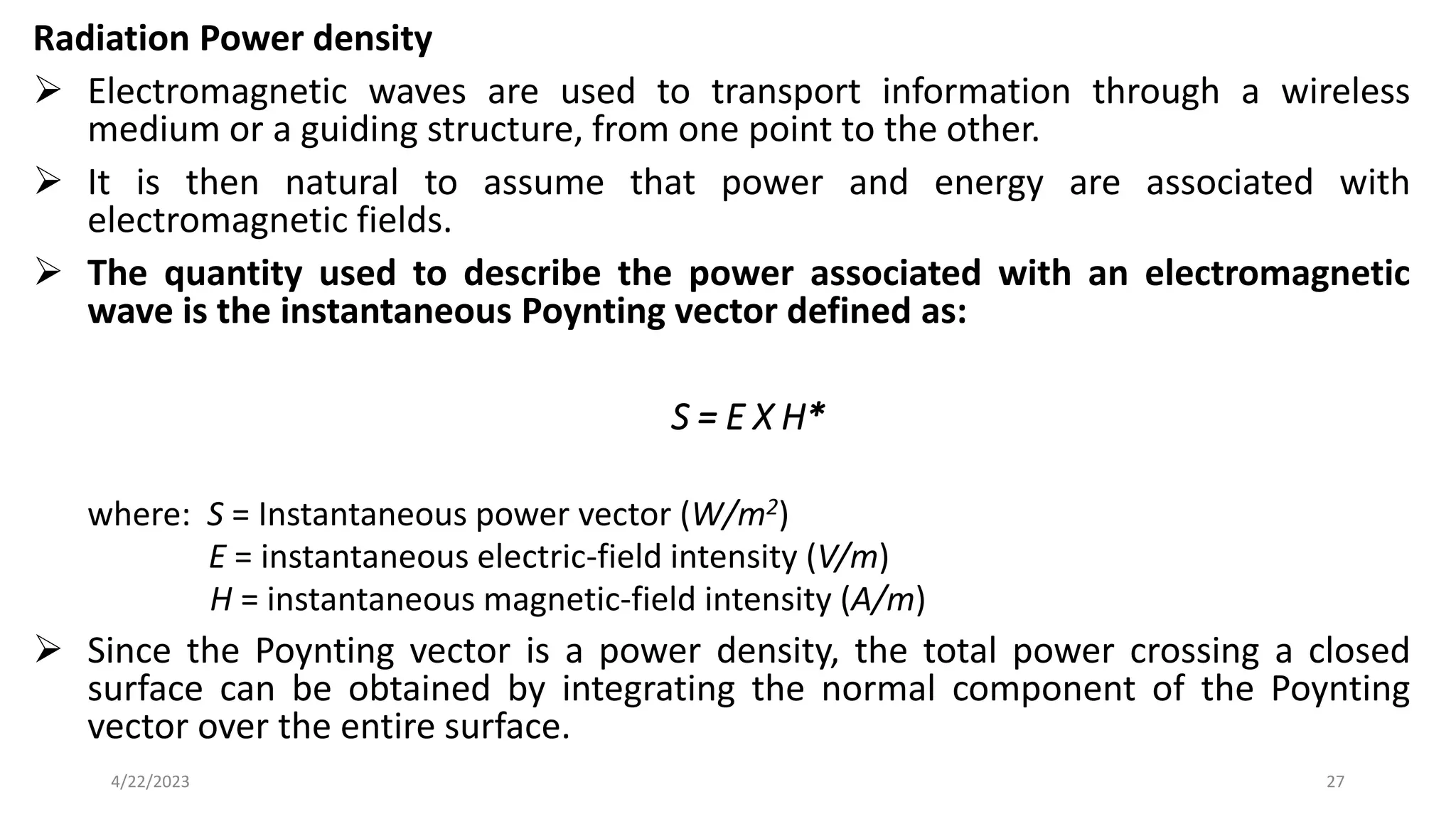 Radiation Power density
➢ Electromagnetic waves are used to transport information through a wireless
medium or a guiding structure, from one point to the other.
➢ It is then natural to assume that power and energy are associated with
electromagnetic fields.
➢ The quantity used to describe the power associated with an electromagnetic
wave is the instantaneous Poynting vector defined as:
S = E X H*
where: S = Instantaneous power vector (W/m2)
E = instantaneous electric-field intensity (V/m)
H = instantaneous magnetic-field intensity (A/m)
➢ Since the Poynting vector is a power density, the total power crossing a closed
surface can be obtained by integrating the normal component of the Poynting
vector over the entire surface.
27
4/22/2023
 