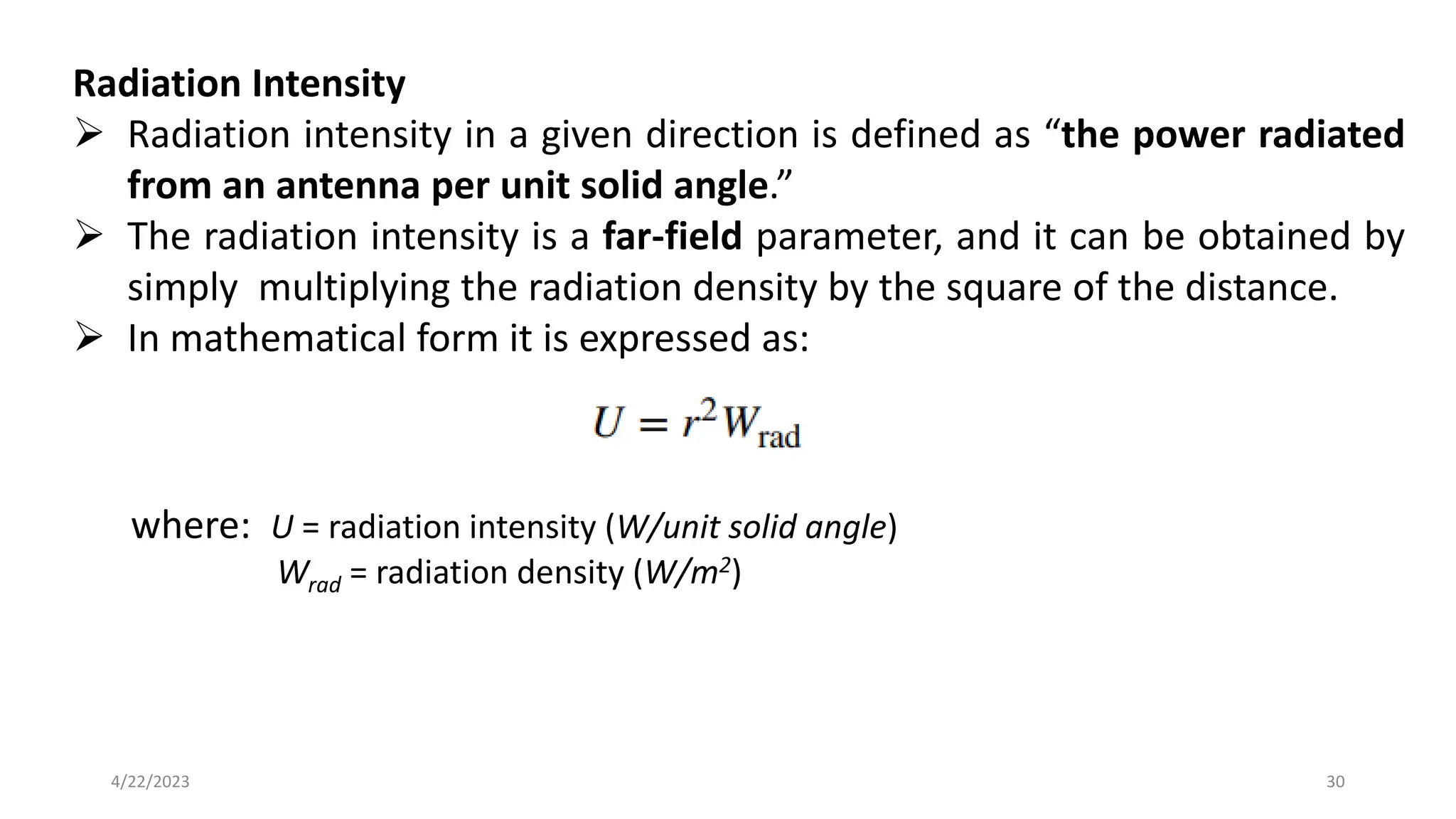 Radiation Intensity
➢ Radiation intensity in a given direction is defined as “the power radiated
from an antenna per unit solid angle.”
➢ The radiation intensity is a far-field parameter, and it can be obtained by
simply multiplying the radiation density by the square of the distance.
➢ In mathematical form it is expressed as:
where: U = radiation intensity (W/unit solid angle)
Wrad = radiation density (W/m2)
30
4/22/2023
 