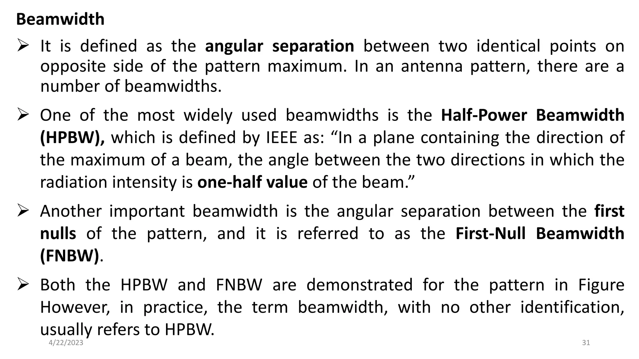 Beamwidth
➢ It is defined as the angular separation between two identical points on
opposite side of the pattern maximum. In an antenna pattern, there are a
number of beamwidths.
➢ One of the most widely used beamwidths is the Half-Power Beamwidth
(HPBW), which is defined by IEEE as: “In a plane containing the direction of
the maximum of a beam, the angle between the two directions in which the
radiation intensity is one-half value of the beam.”
➢ Another important beamwidth is the angular separation between the first
nulls of the pattern, and it is referred to as the First-Null Beamwidth
(FNBW).
➢ Both the HPBW and FNBW are demonstrated for the pattern in Figure
However, in practice, the term beamwidth, with no other identification,
usually refers to HPBW.
31
4/22/2023
 